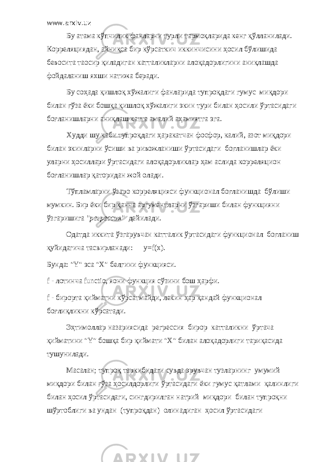 www.arxiv.uz Бу атама кўпчилик фанларни турли тармоқларида кенг қўлланилади. Корреляциядан, айниқса бир кўрсаткич иккинчисини ҳосил бўлишида бевосита таoсир қиладиган катталикларни алоқадорлигини аниқлашда фойдаланиш яхши натижа беради. Бу соҳада қишлоқ хўжалиги фанларида тупроқдаги гумус миқдори билан ғўза ёки бошқа қишлоқ хўжалиги экин тури билан ҳосили ўртасидаги боғланишларни аниқлаш катта амалий аҳамиятга эга. Худди шу каби тупроқдаги ҳаракатчан фосфор, калий, азот миқдори билан экинларни ўсиши ва ривожланиши ўртасидаги боғланишлар ёки уларни ҳосиллари ўртасидаги алоқадорликлар ҳам аслида корреляцион боғланишлар қаторидан жой олади. Тўпламларни ўзаро корреляцияси функционал боғланишда бўлиши мумкин. Бир ёки бир қанча аргументларни ўзгариши билан функцияни ўзгаришига &#34;регрессия&#34; дейилади. Одатда иккита ўзгарувчан катталик ўртасидаги функционал боғланиш қуйидагича тасвирланади: y=f(х). Бунда: &#34; Y &#34; эса &#34;Х&#34; белгини функцияси. f - лотинча fu nc tiо, яoни функция сўзини бош ҳарфи. f - бирорта қийматни кўрсатмайди, лекин ҳар қандай функционал боғлиқликни кўрсатади. Эҳтимоллар назариясида регрессия бирор катталикни ўртача қийматини &#34; Y &#34; бошқа бир қиймати &#34; X &#34; билан алоқадорлиги тариқасида тушунилади. Масалан; тупроқ таркибидаги сувда эрувчан тузларнинг умумий миқдори билан ғўза ҳосилдорлиги ўртасидаги ёки гумус қатлами қалинлиги билан ҳосил ўртасидаги, сингдирилган натрий миқдори билан тупроқни шўртоблиги ва ундан (тупроқдан) олинадиган ҳосил ўртасидаги 