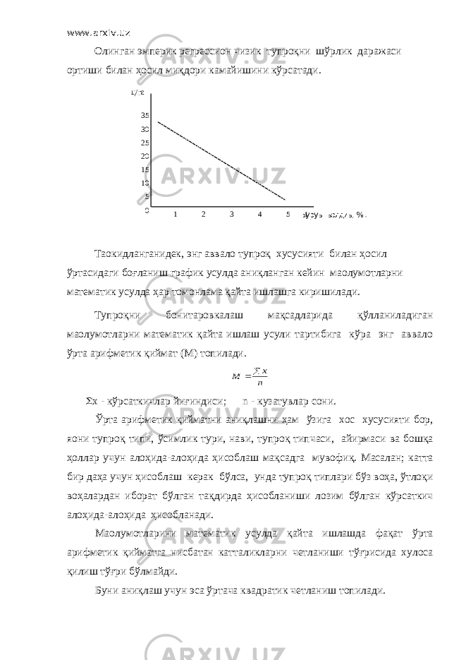 www.arxiv.uz Олинган эмперик регрессион чизик тупроқни шўрлик даражаси ортиши билан ҳосил миқдори камайишини кўрсатади. 35 30 25 20 15 10 5 0 1 2 3 4 5 ц/га Ыуруы ыолдиы , % . Таoкидланганидек, энг аввало тупроқ хусусияти билан ҳосил ўртасидаги боғланиш график усулда аниқланган кейин маoлумотларни математик усулда ҳар томонлама қайта ишлашга киришилади. Тупроқни бонитаровкалаш мақсадларида қўлланиладиган маoлумотларни математик қайта ишлаш усули тартибига кўра энг аввало ўрта арифметик қиймат (М) топилади.n x M   S x - кўрсаткичлар йиғиндиси ; n - кузатувлар сони . Ўрта арифметик қийматни аниқлашни ҳам ўзига хос хусусияти бор , я o ни тупроқ типи , ўсимлик тури , нави , тупроқ типчаси , айирмаси ва бошқа ҳоллар учун алоҳида - алоҳида ҳисоблаш мақсадга мувофиқ . Масалан ; катта бир даҳа учун ҳисоблаш керак бўлса , унда тупроқ типлари бўз воҳа , ўтлоқи воҳалардан иборат бўлган тақдирда ҳисобланиши лозим бўлган кўрсаткич алоҳида - алоҳида ҳисобланади . Ма o лумотларини математик усулда қайта ишлашда фақат ўрта арифметик қийматга нисбатан катталикларни четланиши тўғрисида хулоса қилиш тўғри бўлмайди . Буни аниқлаш учун эса ўртача квадратик четланиш топилади. 