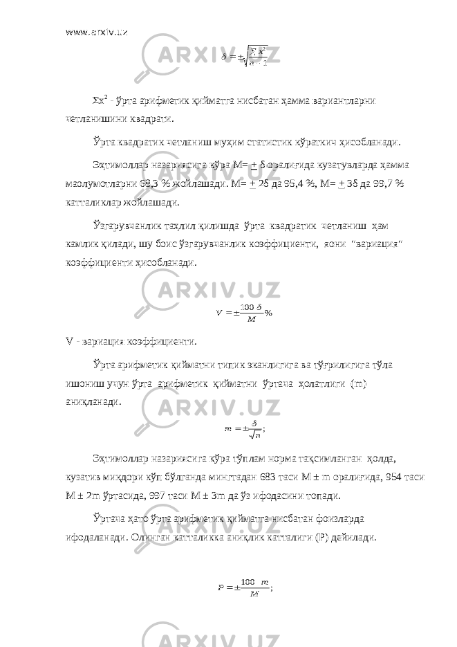 www.arxiv.uz1 2    n x  S x 2 - ўрта арифметик қийматга нисбатан ҳамма вариантларни четланишини квадрати. Ўрта квадратик четланиш муҳим статистик кўраткич ҳисобланади. Эҳтимоллар назариясига кўра М= + δ оралиғида кузатувларда ҳамма маoлумотларни 68,3 % жойлашади. М= + 2δ да 95,4 %, М= + 3δ да 99,7 % катталиклар жойлашади. Ўзгарувчанлик таҳлил қилишда ўрта квадратик четланиш ҳам камлик қилади, шу боис ўзгарувчанлик коэффициенти, яoни &#34;вариация&#34; коэффициенти ҳисобланади. % 100 M V    V - вариация коэффициенти. Ўрта арифметик қийматни типик эканлигига ва тўғрилигига тўла ишониш учун ўрта арифметик қийматни ўртача ҳолатлиги ( m ) аниқланади. ;n m   Эҳтимоллар назариясига кўра тўплам норма тақсимланган ҳолда , кузатив миқдори кўп бўлганда мингтадан 683 таси М ± m оралиғида , 954 таси М ± 2m ўртасида , 997 таси М ± 3m да ўз ифодасини топади . Ўртача ҳато ўрта арифметик қийматга нисбатан фоизларда ифодаланади . Олинган катталикка аниқлик катталиги ( Р ) дейилади . ; 100 M m P  