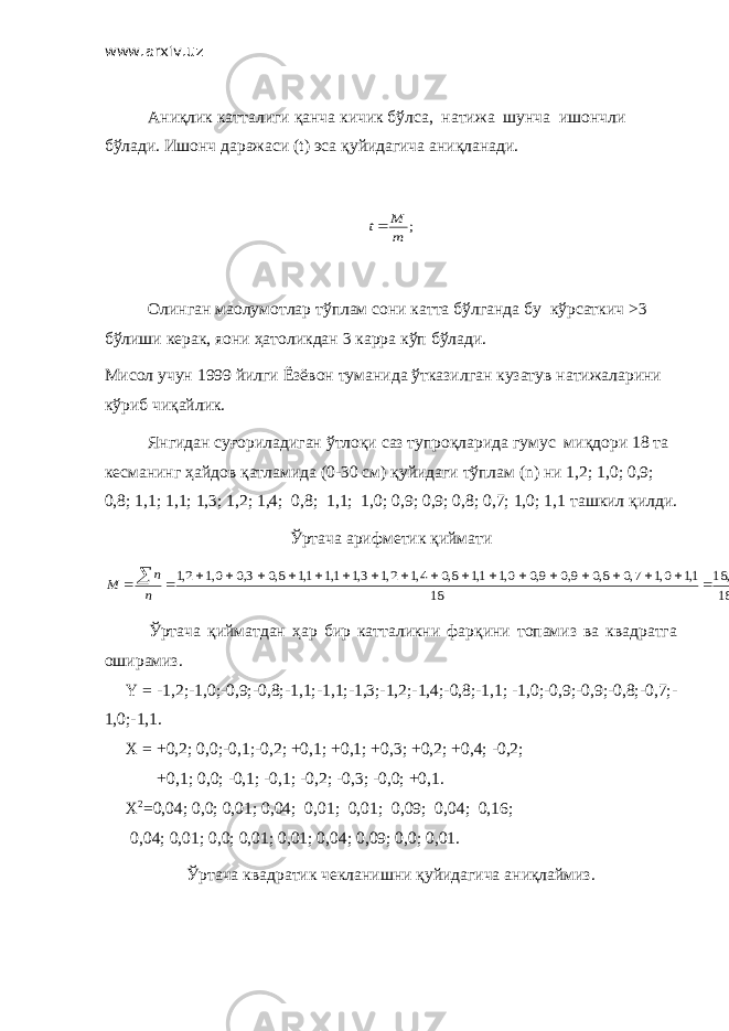 www.arxiv.uz Аниқлик катталиги қанча кичик бўлса , натижа шунча ишончли бўлади . Ишонч даражаси (t) эса қуйидагича аниқланади.; m M t Олинган ма o лумотлар тўплам сони катта бўлганда бу кўрсаткич >3 бўлиши керак , я o ни ҳатоликдан 3 карра кўп бўлади . Мисол учун 1999 йилги Ёзёвон туманида ўтказилган кузатув натижаларини кўриб чиқайлик . Янгидан суғориладиган ўтлоқи саз тупроқларида гумус миқдори 18 та кесманинг ҳайдов қатламида (0-30 см ) қуйидаги тўплам (n) ни 1,2; 1,0; 0,9; 0,8; 1,1; 1,1; 1,3; 1,2; 1,4; 0,8; 1,1; 1,0; 0,9; 0,9; 0,8; 0,7; 1,0; 1,1 ташкил қилди . Ўртача арифметик қиймати 02,1 18 3, 18 18 1,1 0,1 7,0 8,0 9,0 9,0 0,1 1,1 8,0 4,1 2,1 3,1 1,1 1,1 8,0 3,0 0,1 2,1                      n n M Ўртача қийматдан ҳар бир катталикни фарқини топамиз ва квадратга оширамиз. Y = -1,2;-1,0;-0,9;-0,8;-1,1;-1,1;-1,3;-1,2;-1,4;-0,8;-1,1; -1,0;-0,9;-0,9;-0,8;-0,7;- 1,0;-1,1. Х = +0,2; 0,0;-0,1;-0,2; +0,1; +0,1; +0,3; +0,2; +0,4; -0,2; +0,1; 0,0; -0,1; -0,1; -0,2; -0,3; -0,0; +0,1. Х 2 =0,04; 0,0; 0,01; 0,04; 0,01; 0,01; 0,09; 0,04; 0,16; 0,04; 0,01; 0,0; 0,01; 0,01; 0,04; 0,09; 0,0; 0,01. Ўртача квадратик чекланишни қуйидагича аниқлаймиз. 