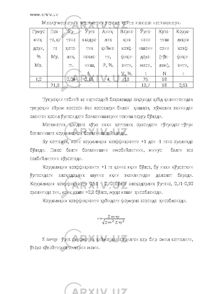 www.arxiv.uz Маoлумотларни математик усулда қайта ишлаш натижалари. Гумус миқ- дори, % Мх. Пах- та, ц/ га My . Ўр- тача ҳато- лик, m . Ўрта квадра- тик чекла- ниш, δ. Аниқ- лик қийма- ти, Р, %. Вариа- ция коэф- фици- енти, V , %. Ўрта- чани ишонч дара- жаси, t Куза- тиш сони (тўп- лам), N Корре- ляция коэф- фици- енти, r 1,0 0,04 0,19 4 19 25 18 - 21,9 - - - - 19,7 18 0,63 Тупроқни табиий ва иқтисодий баҳолашда юқорида қайд қилинганидек тупроқни айрим хоссаси ёки хоссалари билан қишлоқ хўжалик экинидан оланган ҳосил ўртасидаги боғланишларни топиш зарур бўлади. Математик қоидага кўра икки катталик орасидаги тўғридан-тўғри боғланишга корреляцион боғланиш дейилади. Бу катталик, яoни корреляция коэффициенти +1 дан -1 гача ораликда бўлади. Плюс белги боғланишни ижобийлигини, минус белги эса салбийлигини кўрсатади. Корреляция коэффициенти +1 га қанча яқин бўлса, бу икки кўрсаткич ўртасидаги алоқадорлик шунча яқин эканлигидан далолат беради. Корреляция коэффициенти 0,51 - 0,70 бўлса алоқадорлик ўртача, 0,71-0,90 оралиғида зич, яoни яхши >0,9 бўлса, жуда яхши ҳисобланади. Корреляция коэффициенти қуйидаги формула асосида ҳисобланади.2 2     ay ax ay ax r Σ ах • ау - ўрта арифметик қийматдан айрилган ҳар бир омил катталиги, ўзаро кўпайтирилганларни жами. 