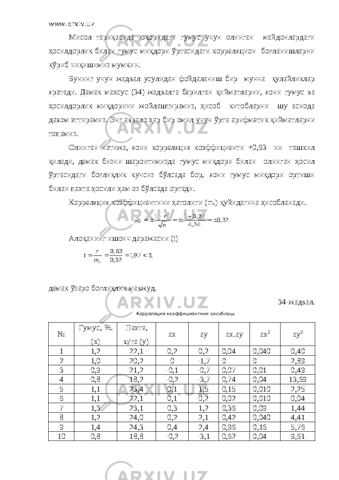 www.arxiv.uz Мисол тариқасида юқоридаги гумус учун олинган майдонлардаги ҳосилдорлик билан гумус миқдори ўртасидаги корреляцион боғланишларни кўриб чиқишимиз мумкин. Бунинг учун жадвал усулидан фойдаланиш бир мунча қулайликлар яратади. Демак махсус (34) жадвалга берилган қийматларни, яoни гумус ва ҳосилдорлик миқдорини жойлаштирамиз, ҳисоб китобларни шу аснода давом эттирамиз. Энг аввало ҳар бир омил учун ўрта арифметик қийматларни топамиз. Олинган натижа, яoни корреляция коэффициенти +0,63 ни ташкил қилади, демак бизни шароитимизда гумус миқдори билан олинган ҳосил ўртасидаги боғлиқлик кучсиз бўлсада бор, яoни гумус миқдори ортиши билан пахта ҳосили ҳам оз бўлсада ортади. Корреляция коэффициентини ҳатолиги ( m r ) қуйидагича ҳисобланади.32,0 24,4 37,0 1 1 2      n r mr Алоқанинг ишонч даражасии (t) ,3 97,1 32,0 63,0     rm r t демак ўзаро боғлиқлик мавжуд. 3 4 -жадвал. Корреляция коэффициентини ҳисоблаш. № Гумус, %. (х) Пахта, ц/га (у) ах ау ах.ау ах 2 ау 2 1 1,2 22,1 0,2 0,2 0,04 0,040 0,40 2 1,0 20,2 0 -1,7 0 0 2,89 3 0,9 21,2 -0,1 -0,7 0,07 0,01 0,49 4 0,8 18,2 -0,2 -3,7 0,74 0,04 13,69 5 1,1 23,4 0,1 1,5 0,15 0,010 2,25 6 1,1 22,1 0,1 0,2 0,02 0,010 0,04 7 1,3 23,1 0,3 1,2 0,36 0,09 1,44 8 1,2 24,0 0,2 2,1 0,42 0,040 4,41 9 1,4 24,3 0,4 2,4 0,96 0,16 5,76 10 0,8 18,8 -0,2 -3,1 0,62 0,04 9,61 