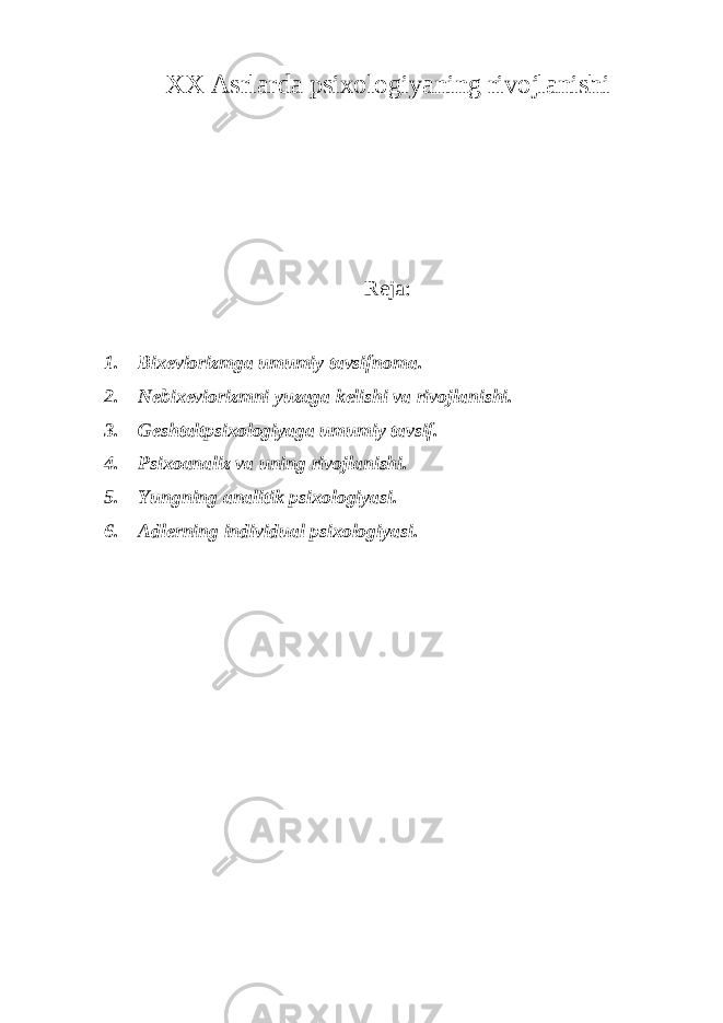 XX Asrlarda psixologiyaning rivojlanishi Reja: 1. Bixeviorizmga umumiy tavsifnoma. 2. Nebixeviorizmni yuzaga kelishi va rivojlanishi. 3. Geshtaltpsixologiyaga umumiy tavsif. 4. Psixoanaliz va uning rivojlanishi. 5. Yungning analitik psixologiyasi. 6. Adlerning individual psixologiyasi. 