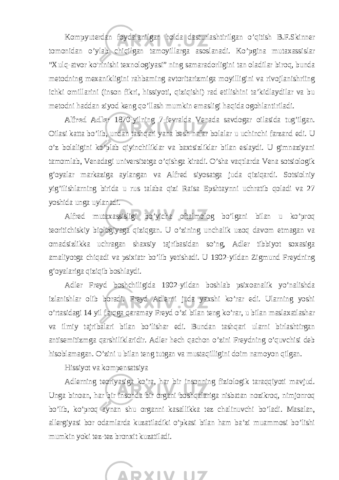 Kompyuterdan foydalanilgan holda dasturlashtirilgan o’qitish B.F.Skinner tomonidan o’ylab chiqilgan tamoyillarga asoslanadi. Ko’pgina mutaxassislar “Xulq-atvor ko&#39;rinishi texnologiyasi” ning samaradorligini tan oladilar biroq, bunda metodning mexanikligini rahbaming avtoritarizmiga moyilligini va rivojlanishriing ichki omillarini (inson fikri, hissiyoti, qiziqishi) rad etilishini ta’kidlaydilar va bu metodni haddan ziyod keng qo’llash mumkin emasligi haqida ogohlantiriladi. Alfred Adler 1870-yilning 7-fevralda Venada savdogar oilasida tug’ilgan. Oilasi katta bo’lib, undan tashqari yana besh nafar bolalar u uchinchi farzand edi. U o’z bolaligini ko’plab qiyinchiliklar va baxtsizliklar bilan eslaydi. U gimnaziyani tamomlab, Venadagi universitetga o’qishga kiradi. O’sha vaqtlarda Vena sotsiologik g’oyalar markaziga aylangan va Alfred siyosatga juda qiziqardi. Sotsiolniy yig’ilishlarning birida u rus talaba qizi Raisa Epshtaynni uchratib qoladi va 27 yoshida unga uylanadi. Alfred mutaxassisligi bo’yicha oftalmolog bo’lgani bilan u ko’proq teoritichiskiy biologiyaga qiziqgan. U o’zining unchalik uzoq davom etmagan va omadsizlikka uchragan shaxsiy tajribasidan so’ng, Adler tibbiyot soxasiga amaliyotga chiqadi va psixiatr bo’lib yetishadi. U 1902-yildan Zigmund Freydning g’oyalariga qiziqib boshlaydi. Adler Freyd boshchiligida 1902-yildan boshlab psixoanalik yo’nalishda izlanishlar olib boradi. Freyd Adlerni juda yaxshi ko’rar edi. Ularning yoshi o’rtasidagi 14 yil farqga qaramay Freyd o’zi bilan teng ko’rar, u bilan maslaxatlashar va ilmiy tajribalari bilan bo’lishar edi. Bundan tashqari ularni birlashtirgan antisemitizmga qarshiliklaridir. Adler hech qachon o’zini Freydning o’quvchisi deb hisoblamagan. O’zini u bilan teng tutgan va mustaqilligini doim namoyon qilgan. Hissiyot va kompensatsiya Adlerning teoriyasiga ko’ra, har bir insonning fiziologik taraqqiyoti mavjud. Unga binoan, har bir insonda bir organi boshqalariga nisbatan nozikroq, nimjonroq bo’lib, ko’proq aynan shu organni kasallikka tez chalinuvchi bo’ladi. Masalan, allergiyasi bor odamlarda kuzatiladiki o’pkasi bilan ham ba’zi muammosi bo’lishi mumkin yoki tez-tez bronxit kuzatiladi. 