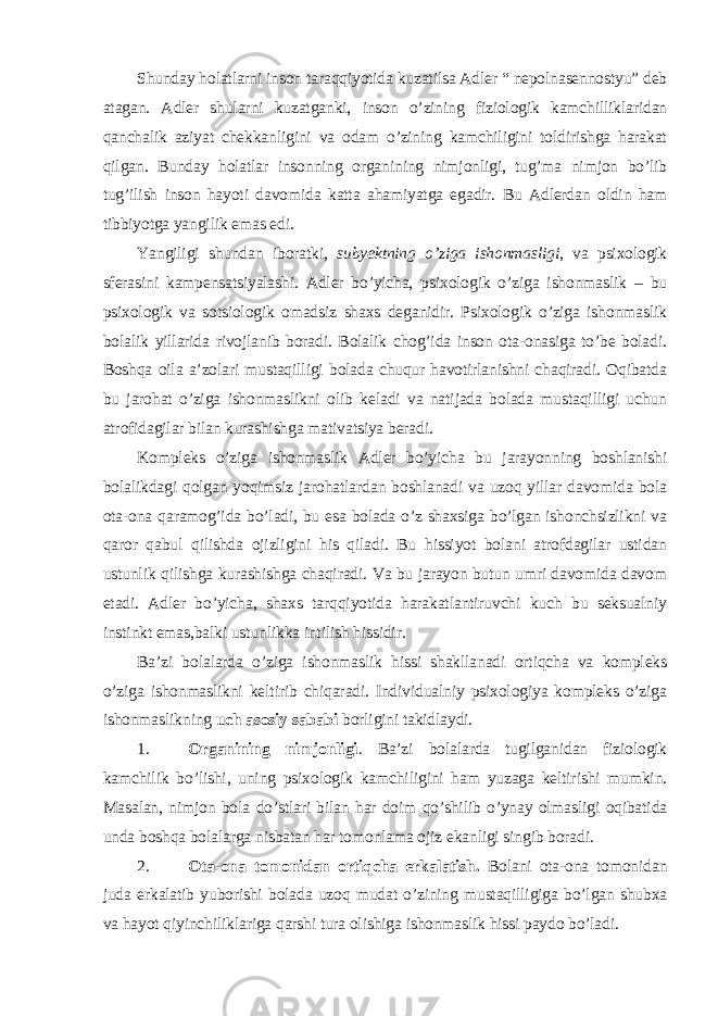 Shunday holatlarni inson taraqqiyotida kuzatilsa Adler “ nepolnasennostyu” deb atagan. Adler shularni kuzatganki, inson o’zining fiziologik kamchilliklaridan qanchalik aziyat chekkanligini va odam o’zining kamchiligini toldirishga harakat qilgan. Bunday holatlar insonning organining nimjonligi, tug’ma nimjon bo’lib tug’ilish inson hayoti davomida katta ahamiyatga egadir. Bu Adlerdan oldin ham tibbiyotga yangilik emas edi. Yangiligi shundan iboratki, subyektning o’ziga ishonmasligi , va psixologik sferasini kampensatsiyalashi. Adler bo’yicha, psixologik o’ziga ishonmaslik – bu psixologik va sotsiologik omadsiz shaxs deganidir. Psixologik o’ziga ishonmaslik bolalik yillarida rivojlanib boradi. Bolalik chog’ida inson ota-onasiga to’be boladi. Boshqa oila a’zolari mustaqilligi bolada chuqur havotirlanishni chaqiradi. Oqibatda bu jarohat o’ziga ishonmaslikni olib keladi va natijada bolada mustaqilligi uchun atrofidagilar bilan kurashishga mativatsiya beradi. Kompleks o’ziga ishonmaslik Adler bo’yicha bu jarayonning boshlanishi bolalikdagi qolgan yoqimsiz jarohatlardan boshlanadi va uzoq yillar davomida bola ota-ona qaramog’ida bo’ladi, bu esa bolada o’z shaxsiga bo’lgan ishonchsizlikni va qaror qabul qilishda ojizligini his qiladi. Bu hissiyot bolani atrofdagilar ustidan ustunlik qilishga kurashishga chaqiradi. Va bu jarayon butun umri davomida davom etadi. Adler bo’yicha, shaxs tarqqiyotida harakatlantiruvchi kuch bu seksualniy instinkt emas,balki ustunlikka intilish hissidir. Ba’zi bolalarda o’ziga ishonmaslik hissi shakllanadi ortiqcha va kompleks o’ziga ishonmaslikni keltirib chiqaradi. Individualniy psixologiya kompleks o’ziga ishonmaslikning uch asosiy sababi borligini takidlaydi. 1. Organining nimjonligi . Ba’zi bolalarda tugilganidan fiziologik kamchilik bo’lishi, uning psixologik kamchiligini ham yuzaga keltirishi mumkin. Masalan, nimjon bola do’stlari bilan har doim qo’shilib o’ynay olmasligi oqibatida unda boshqa bolalarga nisbatan har tomonlama ojiz ekanligi singib boradi. 2. Ota-ona tomonidan ortiqcha erkalatish. Bolani ota-ona tomonidan juda erkalatib yuborishi bolada uzoq mudat o’zining mustaqilligiga bo’lgan shubxa va hayot qiyinchiliklariga qarshi tura olishiga ishonmaslik hissi paydo bo’ladi. 