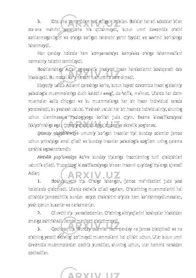 3. Ota-ona tomonidan rad etilgan bolalar. Bolalar har xil sabablar bilan ota-ona mehrini yetarlicha his qilishmaydi, butun umri davomida o’zini xohlanmaganligini va o’ziga bo’lgan ishonchi ya’ni foydali va sevimli bo’lishiga ishonmaydi. Har qanday holatda ham kompensatsiya kompleks o’ziga ishonmaslikni normalniy halatini taminlaydi. Boshlanishiga Adler agressivlik hissiyoti inson harakatlarini boshqaradi deb hisoblaydi. Bu model ko’p narsani tushuntirib bera olmadi. Hayotiy uslub Adlerni qarashiga ko’ra, butun hayoti davomida inson glabalniy psixologik muammolariga duch keladi   : sevgi, do   ’stlik, mehnat. Ularda har doim muamolar kelib chiqgan va bu muammolarga har bir inson individual tarzda yondashadi, bu yashash uslubi. Yashash uslubi har bir insonda individualniy, shuning uchun ularnimaxsus tipologiyaga bo’lish juda qiyin. Sxema klassifikatsiyasi ikkiyo’nishga ega   ; ijtimoiy qiziqishlariga binoan va aktivlik pog’onasi. Ijtimoiy qiziqishlariga umumiy bo’lgan insonlar tipi bunday odamlar jamoa uchun prinsipiga amal qiladi va bunday insonlar psixologik sog’lom uning qarama qarshisi egosentrizmdir. Aktivlik pog’onasiga ko’ra bunday tiplariga insonlarning turli qiziqishlari ustunlik qiladi. Yuqoridagi klassifikatsiyaga binoan insonni quyidagi tiplarga ajratadi Adler; 1. Boshqaruvchi tip. O’ziga ishongan, jamoa ma’nfaatlari juda past holatlarda qiziqtiradi. Ularda aktivlik qiladi egoizm. O’zlarining muammolarini hal qilishida jamoatchilik bundan aziyat chekishini o’ylab ham ko’rishmaydi.masalan, yosh qonun buzarlar va narkamanlar. 2. Oluvchi tip- parazitodamlar. O’zining ehtiyojlarini boshqalar hisobidan amalga oshirishadi. Jamoa manfaati qiziqtirmaydi. 3. Qochqoq tip. Bunday odamlar hech qanday na jamoa qiziqtiradi va na o’zining yetarli aktivligi bo’lmaydi muammolarni hal qilishi uchun. Ular butun umri davomida muammolardan qochib yuradilar, shuning uchun, ular hamma narsadan qochadilar. 