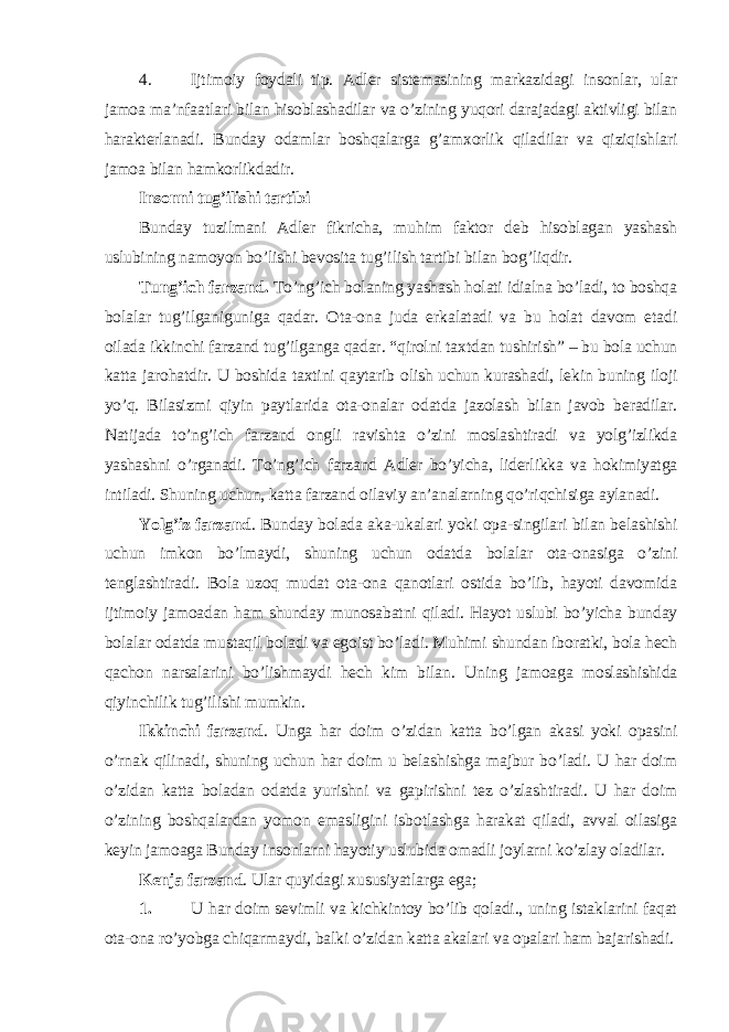 4. Ijtimoiy foydali tip. Adler sistemasining markazidagi insonlar, ular jamoa ma’nfaatlari bilan hisoblashadilar va o’zining yuqori darajadagi aktivligi bilan harakterlanadi. Bunday odamlar boshqalarga g’amxorlik qiladilar va qiziqishlari jamoa bilan hamkorlikdadir. Insonni tug’ilishi tartibi Bunday tuzilmani Adler fikricha, muhim faktor deb hisoblagan yashash uslubining namoyon bo’lishi bevosita tug’ilish tartibi bilan bog’liqdir. Tung’ich farzand. To’ng’ich bolaning yashash holati idialna bo’ladi, to boshqa bolalar tug’ilganiguniga qadar. Ota-ona juda erkalatadi va bu holat davom etadi oilada ikkinchi farzand tug’ilganga qadar. “qirolni taxtdan tushirish” – bu bola uchun katta jarohatdir. U boshida taxtini qaytarib olish uchun kurashadi, lekin buning iloji yo’q. Bilasizmi qiyin paytlarida ota-onalar odatda jazolash bilan javob beradilar. Natijada to’ng’ich farzand ongli ravishta o’zini moslashtiradi va yolg’izlikda yashashni o’rganadi. To’ng’ich farzand Adler bo’yicha, liderlikka va hokimiyatga intiladi. Shuning uchun, katta farzand oilaviy an’analarning qo’riqchisiga aylanadi. Yolg’iz farzand . Bunday bolada aka-ukalari yoki opa-singilari bilan belashishi uchun imkon bo’lmaydi, shuning uchun odatda bolalar ota-onasiga o’zini tenglashtiradi. Bola uzoq mudat ota-ona qanotlari ostida bo’lib, hayoti davomida ijtimoiy jamoadan ham shunday munosabatni qiladi. Hayot uslubi bo’yicha bunday bolalar odatda mustaqil boladi va egoist bo’ladi. Muhimi shundan iboratki, bola hech qachon narsalarini bo’lishmaydi hech kim bilan. Uning jamoaga moslashishida qiyinchilik tug’ilishi mumkin. Ikkinchi farzand . Unga har doim o’zidan katta bo’lgan akasi yoki opasini o’rnak qilinadi, shuning uchun har doim u belashishga majbur bo’ladi. U har doim o’zidan katta boladan odatda yurishni va gapirishni tez o’zlashtiradi. U har doim o’zining boshqalardan yomon emasligini isbotlashga harakat qiladi, avval oilasiga keyin jamoaga Bunday insonlarni hayotiy uslubida omadli joylarni ko’zlay oladilar. Kenja farzand . Ular quyidagi xususiyatlarga ega; 1. U har doim sevimli va kichkintoy bo’lib qoladi., uning istaklarini faqat ota-ona ro’yobga chiqarmaydi, balki o’zidan katta akalari va opalari ham bajarishadi. 