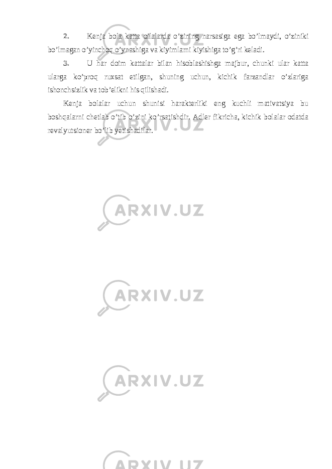 2. Kenja bola katta oilalarda o’zining narsasiga ega bo’lmaydi, o’ziniki bo’lmagan o’yinchoq o’ynashiga va kiyimlarni kiyishiga to’g’ri keladi. 3. U har doim kattalar bilan hisoblashishga majbur, chunki ular katta ularga ko’proq ruxsat etilgan, shuning uchun, kichik farzandlar o’zlariga ishonchsizlik va tob’elikni his qilishadi. Kenja bolalar uchun shunisi harakterliki eng kuchli mativatsiya bu boshqalarni chetlab o’tib o’zini ko’rsatishdir. Adler fikricha, kichik bolalar odatda revalyutsioner bo’lib yetishadilar. 