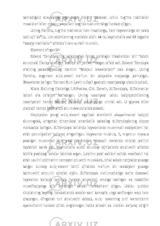 beriladigan) xususiyatga ega degan holatni asoslash uchun tug’ma instinktlar masalalari bilan mazkur voqelikni bog’lab tushuntirishga harakat qilgan. Uning fikricha, tug’ma instinktlar ham insonlarga, ham hayvonlarga bir tekis taalluqli bo 4 lib, ular odamlaming motivida oldin 14 ta, keyinchalik esa 18 tagacha “asosiy instinktlar” sifatida hukm surishi mumkin. Operant o’rganish Edvard Torndaykning psixologiya faniga qo’shgan hissalaridan biri “odam shunchaki fikrlay oladigan boshqa bir jonivor” degan ta’kid edi. Edvard Tomdayk o’zining psixologiyadagi tizimini “Maqbul bixeviorizm” deb atagan. Uning fikricha, organizm xulq-atvori ma’lum bir adaptativ maqsadga yo’nalgan. Bixeviorist bo’lgan Tolmen Kurt Levin tufayli geshtalt nazariyasiga qiziqib qoladi. Klerk Xallning fikrlariga I.P.Pavlov, CH. Darvin, E.Tomdayk, E.Tolmenlar ishlari o’z ta’sirini ko’rsatgan. Uning nazariyasi ushbu tadqiqotchilaming nazariyalari hamda Nyuton fizikasini siznetiashga urinish edi. U gipnoz bilan qiziqadi hamda 1933 yilda shu mavzuda kitob yozadi. Haqiqatdan yangi xulq-atvomi egallash shartlarini eksperimental tadqiqi shuningdek, o’rgatish dinamikasi amerikalik psixolog E.Tomdaykning diqqat markazida bo’lgan. E.Tomdayk ishlarida hayvonlarda muammoli vaziyatlami hal etish qonuniyatlari ko’proq o’rganilgan. Hayvonlar mushuk, it, maymun maxsus yasalgan muammoli quti yoki labirintdan mustaqil ravishida chiqish yo’lini topishlari kerak edi. Keyinchalik xuddi shunday tajribalarda sinaluvchi sifatida kichik yoshdagi bolalar ishtirok etgan. Labirint yoki eshikni ochish vazifasini hal etish usulini qidirishini namoyon qiluvchi murakkab, ichki sabab natijasida yuzaga kelgan bunday xulq-atvomi tahlil qilishida ma’lum bir reaksiyani yuzaga keltiruvchi stimulni ajratish qiyin. E.Tomdayk ma&#39;lumotlariga ko’ra dastawal hayvonlar ko’plab tartibsiz harakat sinovlami amalga oshirgan va tasodifan muvaffaqiyatga olib boradigan kerakli harakatlami qilgan. Ushbu qutidan chiqishning keyingi harakatlarida xatolar soni kamayib unga sarflangan vaqt ham qisqargan. O’rgatish turi sinaluvchi odatda, xulq- atvoming turli variantlarini operantlarini harakat qilish anglamagan holda sinashi va ulardan ko’proq to’g’ri 