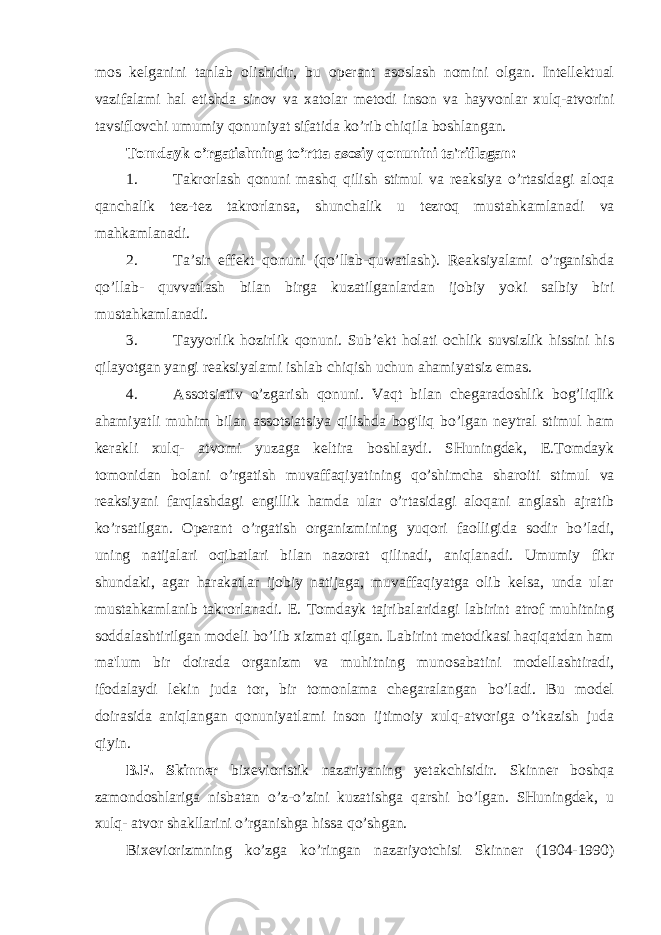 mos kelganini tanlab olishidir, bu operant asoslash nomini olgan. Intellektual vazifalami hal etishda sinov va xatolar metodi inson va hayvonlar xulq-atvorini tavsiflovchi umumiy qonuniyat sifatida ko ’rib chiqila boshlangan. Tomdayk o’rgatishning to’rtta asosiy qonunini ta&#39;riflagan: 1. Takrorlash qonuni mashq qilish stimul va reaksiya o’rtasidagi aloqa qanchalik tez-tez takrorlansa, shunchalik u tezroq mustahkamlanadi va mahkamlanadi. 2. Ta’sir effekt qonuni (qo’llab-quwatlash). Reaksiyalami o’rganishda qo’llab- quvvatlash bilan birga kuzatilganlardan ijobiy yoki salbiy biri mustahkamlanadi. 3. Tayyorlik hozirlik qonuni. Sub’ekt holati ochlik suvsizlik hissini his qilayotgan yangi reaksiyalami ishlab chiqish uchun ahamiyatsiz emas. 4. Assotsiativ o’zgarish qonuni. Vaqt bilan chegaradoshlik bog’liqIik ahamiyatli muhim bilan assotsiatsiya qilishda bog&#39;liq bo’lgan neytral stimul ham kerakli xulq- atvomi yuzaga keltira boshlaydi. SHuningdek, E.Tomdayk tomonidan bolani o’rgatish muvaffaqiyatining qo’shimcha sharoiti stimul va reaksiyani farqlashdagi engillik hamda ular o’rtasidagi aloqani anglash ajratib ko’rsatilgan. Operant o’rgatish organizmining yuqori faolligida sodir bo’ladi, uning natijalari oqibatlari bilan nazorat qilinadi, aniqlanadi. Umumiy fikr shundaki, agar harakatlar ijobiy natijaga, muvaffaqiyatga olib kelsa, unda ular mustahkamlanib takrorlanadi. E. Tomdayk tajribalaridagi labirint atrof muhitning soddalashtirilgan modeli bo’lib xizmat qilgan. Labirint metodikasi haqiqatdan ham ma&#39;lum bir doirada organizm va muhitning munosabatini modellashtiradi, ifodalaydi lekin juda tor, bir tomonlama chegaralangan bo’ladi. Bu model doirasida aniqlangan qonuniyatlami inson ijtimoiy xulq-atvoriga o’tkazish juda qiyin. B.F. Skinner bixevioristik nazariyaning yetakchisidir. Skinner boshqa zamondoshlariga nisbatan o’z-o’zini kuzatishga qarshi bo’lgan. SHuningdek, u xulq- atvor shakllarini o’rganishga hissa qo’shgan. Bixeviorizmning ko’zga ko’ringan nazariyotchisi Skinner (1904-1990) 