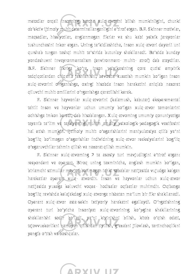 metodlar orqali insonning barcha xulq-atvorini bilish mumkinligini, chunki ob’ektiv ijtimoiy muhit determinallanganligini e’tirof etgan. B.F. Skinner motivlar, maqsadlar, hissiyotlar, anglanmagan fikrlar va shu kabi psixik jarayonlar tushunchasini inkor etgan. Uning ta’kidlashicha, inson xulq-atvori deyarli uni qurshab turgan tashqi muhit ta’sirida butunlay shakllanadi. Ba’zida bunday yondashuvni invayronmentalizm (environment- muhit- atrof) deb ataydilar. B.F. Skinner fikriga ko’ra, inson psixikasining qora qutisi empirik tadqiqotlardan chiqarib tashlanishi, bevosita kuzatish mumkin bo’lgan inson xulq-atvorini o’rganishga, oxirgi hisobda inson harakatini aniqlab nazorat qiluvchi muhit omillarini o’rganishga qaratilishi kerak. F. Skinner hayvonlar xulq-atvorini (kalamush, kabutar) eksperemental tahili inson va hayvonlar uchun umumiy bo’lgan xulq-atvor tomonlarini ochishga imkon beradi, deb hisoblangan. Xulq-atvoming umumiy qonuniyatiga tayanib ta’lim va tarbiyaning muhim amaliy psixologik-pedagogik vazifasini hal etish mumkin. Ijtimoiy muhit o’zgarishlarini manipulatsiya qilib ya’ni bog’liq bo’lmagan o’zgarishlar individning xulq-atvor reaksiyalarini bog’liq o’zgaruvchilar tahmin qilish va nazorat qilish mumkin. F. Skinner xulq-atvoming 2 ta asosiy turi mavjudligini e’tirof etgan: respondent va operant. Biroq uning taxminicha, anglash mumkin bo’lgan, birlamchi stimullar mavjud bo’lmagan ichki sabablar natijasida vujudga kelgan harakatlar operant xulq- atvordir. Inson va hayvonlar uchun xulq-atvor natijasida yuzaga keluvchi voqea- hodisalar oqibatlar muhimdir. Oqibatga bog’liq ravishda kelajakdagi xulq-atvorga nisbatan ma’lum bir fikr shakllanadi. Operant xulq-atvor asta-sekin ixtiyoriy harakatni egallaydi. O’rgatishning operant turi bo’yicha insoniyat xulq-atvorining ko’pgina shakllarining shakllanishi sodir bo’ladi, ya’ni kiyinishni bilish, kitob o’qish odati, tajovvuzkorlikni namoyon qilishdan tiyilish, g’azabni jilovlash, tortinchoqlikni yengib o’tish va boshqalar. 