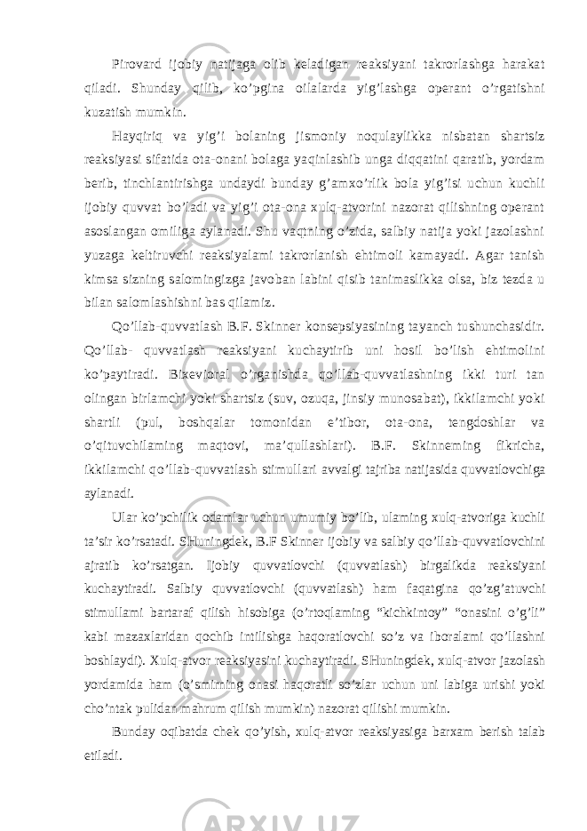 Pirovard ijobiy natijaga olib keladigan reaksiyani takrorlashga harakat qiladi. Shunday qilib, ko’pgina oilalarda yig’lashga operant o’rgatishni kuzatish mumkin. Hayqiriq va yig’i bolaning jismoniy noqulaylikka nisbatan shartsiz reaksiyasi sifatida ota-onani bolaga yaqinlashib unga diqqatini qaratib, yordam berib, tinchlantirishga undaydi bunday g’amxo’rlik bola yig’isi uchun kuchli ijobiy quvvat bo’ladi va yig’i ota-ona xulq-atvorini nazorat qilishning operant asoslangan omiliga aylanadi. Shu vaqtning o’zida, salbiy natija yoki jazolashni yuzaga keltiruvchi reaksiyalami takrorlanish ehtimoli kamayadi. Agar tanish kimsa sizning salomingizga javoban labini qisib tanimaslikka olsa, biz tezda u bilan salomlashishni bas qilamiz. Qo’llab-quvvatlash B.F. Skinner konsepsiyasining tayanch tushunchasidir. Qo’llab- quvvatlash reaksiyani kuchaytirib uni hosil bo’lish ehtimolini ko’paytiradi. Bixevioral o’rganishda qo’llab-quvvatlashning ikki turi tan olingan birlamchi yoki shartsiz (suv, ozuqa, jinsiy munosabat), ikkilamchi yoki shartli (pul, boshqalar tomonidan e’tibor, ota-ona, tengdoshlar va o’qituvchilaming maqtovi, ma’qullashlari). B.F. Skinneming fikricha, ikkilamchi qo’llab-quvvatlash stimullari avvalgi tajriba natijasida quvvatlovchiga aylanadi. Ular ko’pchilik odamlar uchun umumiy bo’lib, ulaming xulq-atvoriga kuchli ta’sir ko’rsatadi. SHuningdek, B.F Skinner ijobiy va salbiy qo’llab-quvvatlovchini ajratib ko’rsatgan. Ijobiy quvvatlovchi (quvvatlash) birgalikda reaksiyani kuchaytiradi. Salbiy quvvatlovchi (quvvatlash) ham faqatgina qo’zg’atuvchi stimullami bartaraf qilish hisobiga (o’rtoqlaming “kichkintoy” “onasini o’g’li” kabi mazaxlaridan qochib intilishga haqoratlovchi so’z va iboralami qo’llashni boshlaydi). Xulq-atvor reaksiyasini kuchaytiradi. SHuningdek, xulq-atvor jazolash yordamida ham (o’smirning onasi haqoratli so’zlar uchun uni labiga urishi yoki cho’ntak pulidan mahrum qilish mumkin) nazorat qilishi mumkin. Bunday oqibatda chek qo’yish, xulq-atvor reaksiyasiga barxam berish talab etiladi. 