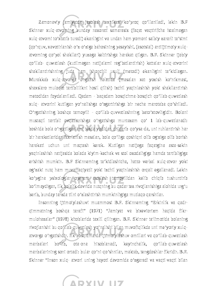 Zamonaviy jamiyatda jazolash texnikasi ko’proq qo’llaniladi, lekin B.F Skinner xulq-atvoming bunday nazorati samarasiz (faqat vaqtirifcha istalmagan xulq-atvomi to’xtatib turadi) ekanligini va undan ham yomoni salbiy zararli ta’simi (qo’rquv, xavotirlanish o’z-o’ziga bahosining pasayishi, (asotsial) antiijtimoiy xulq- atvoming qo’pol shakllari) yuzaga keltirishga harakat qilgan. B.F. Skinner ijobiy qo’llab- quwatlash (kutilmagan natijalami rag’batlantirish) kattalar xulq-atvorini shakllantirishning juda ham ishonchli usuli (metodi) ekanligini ta’kidlagan. Murakkab xulq-atvorga o&#39;rgatish holatida (masalan xat yozish ko’nikmasi, shaxslaro muloqot tartiblilikni hosil qilish) izchil yaqinlashish yoki shakllantirish metodidan foydalaniladi. Qadam - baqadam bosqichma-bosqich qo’llab-quwatlash xulq- atvorini kutilgan yo’nalishga o’zgartirishga bir necha marotaba qo’shiladi. O’rgatishning boshqa tamoyili - qo’llab-quvvatlashning beto’xtovligidir. Bolani mustaqil tartibli ovqatlanishga o’rgatishga muntazam qo’ 1 lab-quwatlanadi: boshida bola o’rgatilganlami tezda yodidan chiqarib qo’ysa-da, uni ruhlantirish har bir harakatlaridan faxrlanish masalan, bola qo’liga qoshiqni olib og&#39;ziga olib borish harakati uchun uni maqtash kerak. Kutilgan natijaga faqatgina asta-sekin yaqinlashish natijasida bolada kiyim-kechak va stol ozodaligiga hamda tartibligiga erishish mumkin. B.F Skinneming ta’kidlashicha, hatto verbal xulq-atvor yoki og’zaki nutq ham muvaffaqiyatli yoki izchil yaqinlashish orqali egallanadi. Lekin ko’pgina psixologlar operant asoslash tamoyilidan kelib chiqib tushuntirib bo’lmaydigan, ilk bolalik davrida nutqning bu qadar tez rivojlanishiga alohida urg’u berib, bunday tarzda tilni o’zlashtirish mumkinligiga mutlaqo qarshilar. Insonning ijtimoiylashuvi muammosi B.F. Skinneming “Erkinlik va qadr- qimmatning boshqa tarafi” (1971) “Jamiyat va bixeviorizm haqida fikr- mulohazalar” (1978) kitoblarida taxlil qilingan. B.F. Skinner ta&#39;limotida bolaning rivojlanishi bu qo’llab-quwatlash yo’nalishi bilan muvofiqlikda uni me’yoriy xulq- atvorga o’rgatishdir. Ilk bosqichlarda ijtimoiylashuv omillari va qo’llab-quwatlash manbalari bo’lib, ota-ona hisoblanadi, keyinchalik, qo’llab-quwatlash manbalarining soni ortadi: bular qo’ni-qo’shnilar, maktab, tengdoshlar fikridir. B.F. Skinner “Inson xulq- atvori uning hayoti davomida o’zgaradi va vaqti-vaqti bilan 