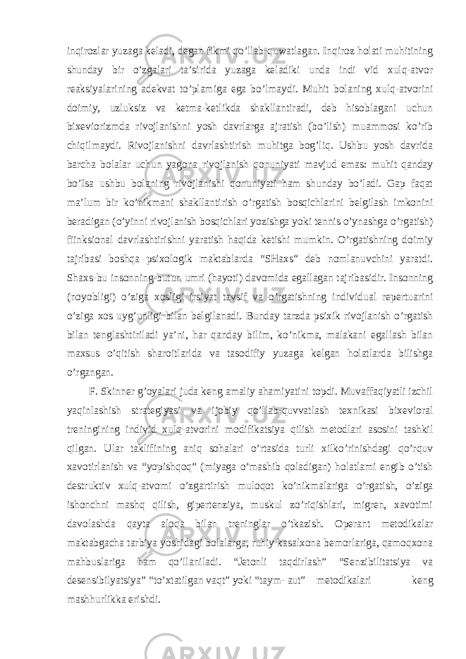 inqirozlar yuzaga keladi, degan fikmi qo’llab-quwatlagan. Inqiroz holati muhitining shunday bir o’zgalari ta’sirida yuzaga keladiki unda indi vid xulq-atvor reaksiyalarining adekvat to’plamiga ega bo’lmaydi. Muhit bolaning xulq-atvorini doimiy, uzluksiz va ketma-ketlikda shakllantiradi, deb hisoblagani uchun bixeviorizmda rivojlanishni yosh davrlarga ajratish (bo’lish) muammosi ko’rib chiqilmaydi. Rivojlanishni davrlashtirish muhitga bog’liq. Ushbu yosh davrida barcha bolalar uchun yagona rivojlanish qonuniyati mavjud emas: muhit qanday bo’Isa ushbu bolaning rivojlanishi qonuniyati ham shunday bo’ladi. Gap faqat ma’lum bir ko’nikmani shakllantirish o’rgatish bosqichlarini belgilash imkonini beradigan (o’yinni rivojlanish bosqichlari yozishga yoki tennis o’ynashga o’rgatish) fiinksional davrlashtirishni yaratish haqida ketishi mumkin. O’rgatishning doimiy tajribasi boshqa psixologik maktablarda “SHaxs” deb nomlanuvchini yaratdi. Shaxs-bu insonning butun umri (hayoti) davomida egallagan tajribasidir. Insonning (noyobligi) o’ziga xosligi irsiyat tavsif va o’rgatishning individual repertuarini o’ziga xos uyg’unligi bilan belgilanadi. Bunday tarzda psixik rivojlanish o’rgatish bilan tenglashtiriladi ya’ni, har qanday bilim, ko’nikma, malakani egallash bilan maxsus o’qitish sharoitlarida va tasodifiy yuzaga kelgan holatlarda bilishga o’rgangan. F. Skinner g’oyalari juda keng amaliy ahamiyatini topdi. Muvaffaqiyatli izchil yaqinlashish strategiyasi va ijobiy qo’llab-quvvatlash texnikasi bixevioral treningining individ xulq-atvorini modifikatsiya qilish metodlari asosini tashkil qilgan. Ular taklifining aniq sohalari o’rtasida turli xilko’rinishdagi qo’rquv xavotirlanish va “yopishqoq” (miyaga o’mashib qoladigan) holatlami engib o’tish destruktiv xulq-atvomi o’zgartirish muloqot ko’nikmalariga o’rgatish, o’ziga ishonchni mashq qilish, gipertenziya, muskul zo’riqishlari, migren, xavotimi davolashda qayta aloqa bilan treninglar o’tkazish. Operant metodikalar maktabgacha tarbiya yoshidagi bolalarga, ruhiy kasalxona bemorlariga, qamoqxona mahbuslariga ham qo’llaniladi. “Jetonli taqdirlash” “Senzibilitatsiya va desensibilyatsiya” “to’xtatilgan vaqt” yoki “taym- aut” metodikalari keng mashhurlikka erishdi. 