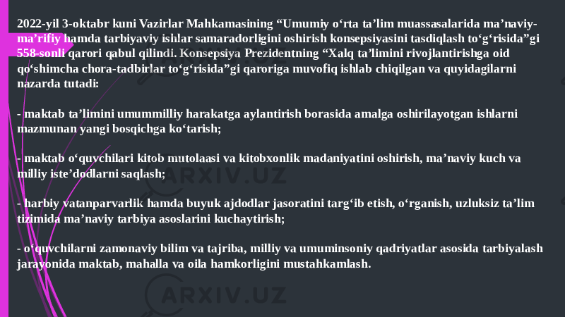 2022-yil 3-oktabr kuni Vazirlar Mahkamasining “Umumiy o‘rta ta’lim muassasalarida ma’naviy- ma’rifiy hamda tarbiyaviy ishlar samaradorligini oshirish konsepsiyasini tasdiqlash to‘g‘risida”gi 558-sonli qarori qabul qilindi. Konsepsiya Prezidentning “Xalq ta’limini rivojlantirishga oid qo‘shimcha chora-tadbirlar to‘g‘risida”gi qaroriga muvofiq ishlab chiqilgan va quyidagilarni nazarda tutadi: - maktab ta’limini umummilliy harakatga aylantirish borasida amalga oshirilayotgan ishlarni mazmunan yangi bosqichga ko‘tarish; - maktab o‘quvchilari kitob mutolaasi va kitobxonlik madaniyatini oshirish, ma’naviy kuch va milliy iste’dodlarni saqlash; - harbiy vatanparvarlik hamda buyuk ajdodlar jasoratini targ‘ib etish, o‘rganish, uzluksiz ta’lim tizimida ma’naviy tarbiya asoslarini kuchaytirish; - o‘quvchilarni zamonaviy bilim va tajriba, milliy va umuminsoniy qadriyatlar asosida tarbiyalash jarayonida maktab, mahalla va oila hamkorligini mustahkamlash.   