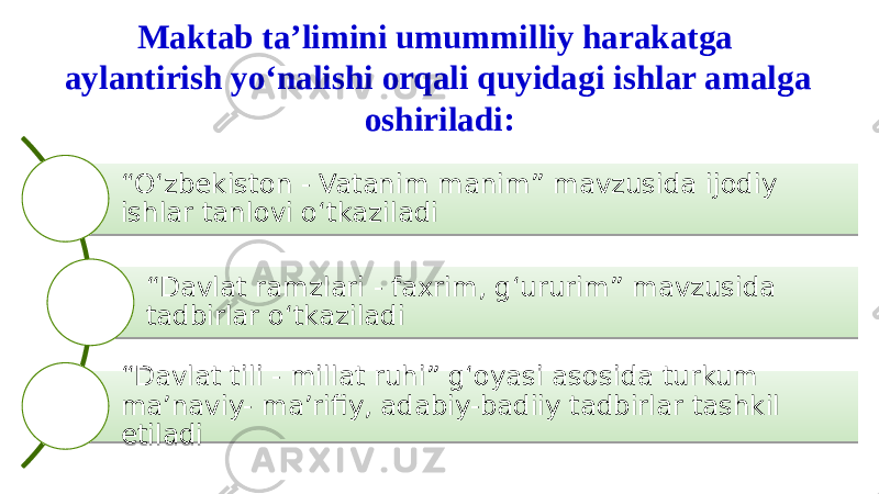 Maktab ta’limini umummilliy harakatga aylantirish yo‘nalishi orqali quyidagi ishlar amalga oshiriladi: “ O‘zbekiston - Vatanim manim” mavzusida ijodiy ishlar tanlovi o‘tkaziladi “ Davlat ramzlari - faxrim, g‘ururim” mavzusida tadbirlar o‘tkaziladi “ Davlat tili - millat ruhi” g‘oyasi asosida turkum ma’naviy- ma’rifiy, adabiy-badiiy tadbirlar tashkil etiladi01 02 08 01 1B 0A 01 1B 11 06 