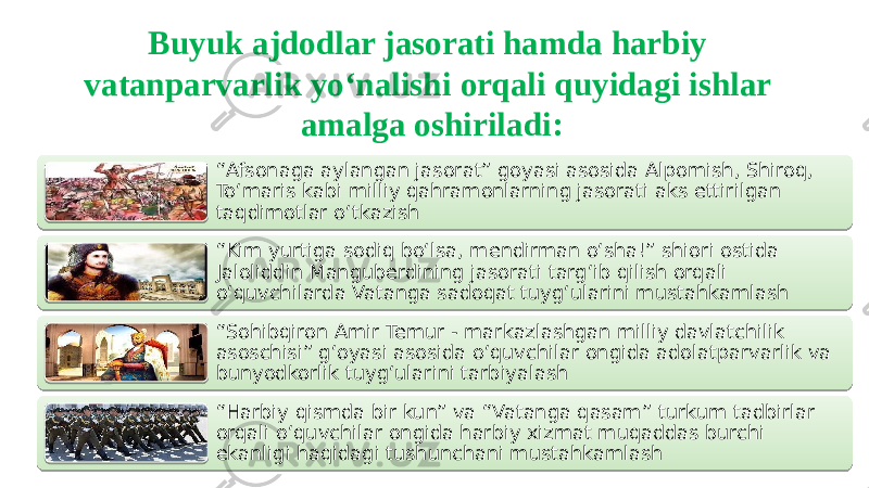 Buyuk ajdodlar jasorati hamda harbiy vatanparvarlik yo‘nalishi orqali quyidagi ishlar amalga oshiriladi: “ Afsonaga aylangan jasorat” goyasi asosida Alpomish, Shiroq, To‘maris kabi milliy qahramonlarning jasorati aks ettirilgan taqdimotlar o‘tkazish “ Kim yurtiga sodiq bo‘lsa, mendirman o‘sha!” shiori ostida Jaloliddin Manguberdining jasorati targ‘ib qilish orqali o‘quvchilarda Vatanga sadoqat tuyg‘ularini mustahkamlash “ Sohibqiron Amir Temur - markazlashgan milliy davlatchilik asoschisi” g‘oyasi asosida o‘quvchilar ongida adolatparvarlik va bunyodkorlik tuyg‘ularini tarbiyalash “ Harbiy qismda bir kun” va “Vatanga qasam” turkum tadbirlar orqali o‘quvchilar ongida harbiy xizmat muqaddas burchi ekanligi haqidagi tushunchani mustahkamlash01 22 26 0A 01 27 291019 0B 01 24 1009 05 01 2C 0B 06 