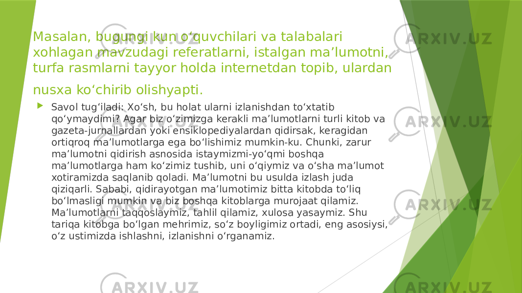 Masalan, bugungi kun o‘quvchilari va talabalari xohlagan mavzudagi referatlarni, istalgan ma’lumotni, turfa rasmlarni tayyor holda internetdan topib, ulardan nusxa ko‘chirib olishyapti.  Savol tug‘iladi: Xo‘sh, bu holat ularni izlanishdan to‘xtatib qo‘ymaydimi? Agar biz o‘zimizga kerakli ma’lumotlarni turli kitob va gazeta-jurnallardan yoki ensiklopediyalardan qidirsak, keragidan ortiqroq ma’lumotlarga ega bo‘lishimiz mumkin-ku. Chunki, zarur ma’lumotni qidirish asnosida istaymizmi-yo‘qmi boshqa ma’lumotlarga ham ko‘zimiz tushib, uni o‘qiymiz va o‘sha ma’lumot xotiramizda saqlanib qoladi. Ma’lumotni bu usulda izlash juda qiziqarli. Sababi, qidirayotgan ma’lumotimiz bitta kitobda to‘liq bo‘lmasligi mumkin va biz boshqa kitoblarga murojaat qilamiz. Ma’lumotlarni taqqoslaymiz, tahlil qilamiz, xulosa yasaymiz. Shu tariqa kitobga bo‘lgan mehrimiz, so‘z boyligimiz ortadi, eng asosiysi, o‘z ustimizda ishlashni, izlanishni o‘rganamiz. 