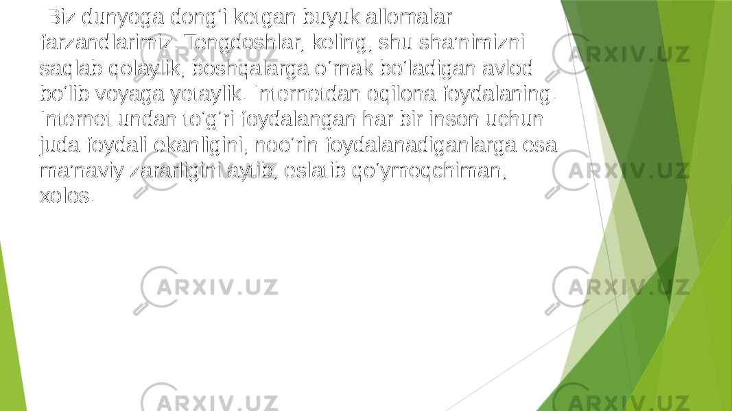   Biz dunyoga dong‘i ketgan buyuk allomalar farzandlarimiz. Tengdoshlar, keling, shu sha’nimizni saqlab qolaylik, boshqalarga o‘rnak bo‘ladigan avlod bo‘lib voyaga yetaylik. Internetdan oqilona foydalaning. Internet undan to‘g‘ri foydalangan har bir inson uchun juda foydali ekanligini, noo‘rin foydalanadiganlarga esa ma’naviy zararligini aytib, eslatib qo‘ymoqchiman, xolos. 