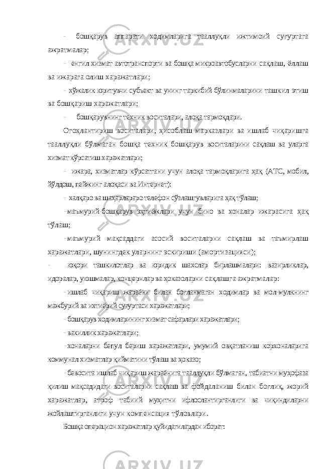 - бошқарув аппарати ходимларига тааллуқли ижтимоий суғуртага ажратмалар; - енгил хизмат автотранспорти ва бошқа микроавтобусларни сақлаш, ёллаш ва ижарага олиш харажатлари; - хўжалик юритувчи субъект ва унинг таркибий бўлинмаларини ташкил этиш ва бошқариш харажатлари; - бошқарувнинг техник воситалари, алоқа тармоқдари. Огоҳлантириш воситалари, ҳисоблаш марказлари ва ишлаб чиқаришга тааллуқли бўлмаган бошқа техник бошқарув воситаларини сақлаш ва уларга хизмат кўрсатиш харажатлари; - ижара, хизматлар кўрсатгани учун алоқа тармоқларига ҳақ (АТС, мобил, йўлдош, пейжинг алоқаси ва Интернет): - халқаро ва шаҳарлараро телефон сўзлашгувларига ҳақ тўлаш; - маъмурий-бошқарув эҳтиёжлари учун бино ва хоналар ижарасига ҳақ тўлаш; - маъмурий мақсаддаги асосий воситаларни сақлаш ва таъмирлаш харажатлари, шунингдек уларнинг эскириши (амортизацияси); - юқори ташкилотлар ва юридик шахслар бирлашмалари: вазирликлар, идоралар, уюшмалар, концернлар ва ҳоказоларни сақлашга ажратмалар: - ишлаб чиқариш жараёни билан боғланмаган ходимлар ва мол- мулкнинг мажбурий ва ихтиёрий суғуртаси харажатлари; - бошқарув ходимларининг хизмат сафарлари харажатлари; - вакиллик харажатлари; - хоналарни бепул бериш харажатлари, умумий овқатланиш корхоналарига коммунал хизматлар қийматини тўлаш ва ҳоказо; - бевосита ишлаб чиқариш жараёнига тааллуқли бўлмаган, табиатни муҳофаза қилиш мақсадидаги воситаларни сақлаш ва фойдаланиш билан боғлиқ, жорий харажатлар, атроф табиий муҳитни ифлослантирганлиги ва чиқиндиларни жойлаштирганлиги учун компенсация тўловлари. Бошқа операцион харажатлар қуйидагилардан иборат: 