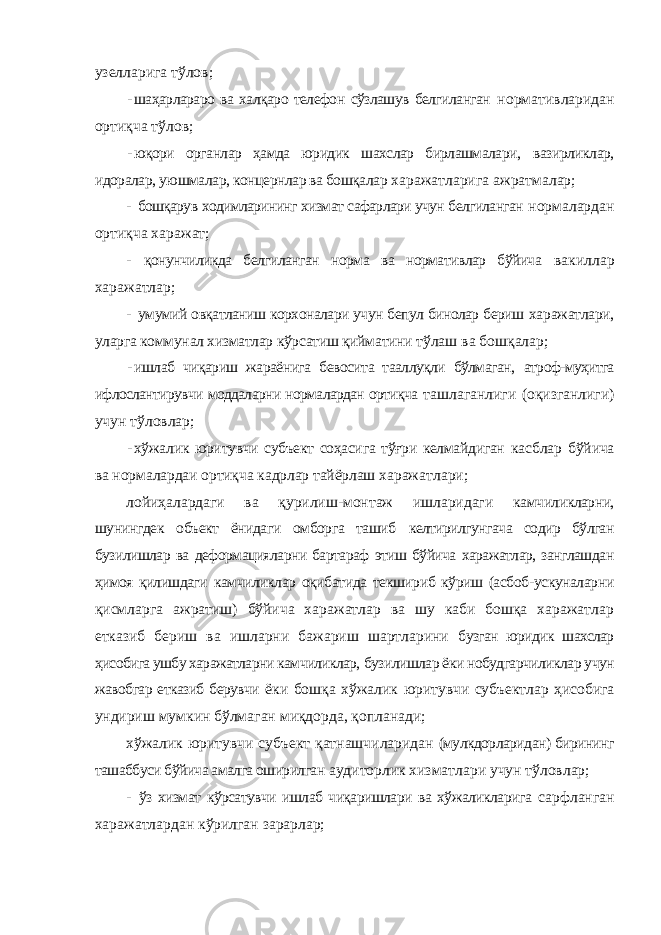 узелларига тўлов; - шаҳарлараро ва халқаро телефон сўзлашув белгиланган нормативларидан ортиқча тўлов; - юқори органлар ҳамда юридик шахслар бирлашмалари, вазирликлар, идоралар, уюшмалар, концернлар ва бошқалар харажатларига ажратмалар; - бошқарув ходимларининг хизмат сафарлари учун белгиланган нормалардан ортиқча харажат; - қонунчиликда белгиланган норма ва нормативлар бўйича вакиллар харажатлар; - умумий овқатланиш корхоналари учун бепул бинолар бериш харажатлари, уларга коммунал хизматлар кўрсатиш қийматини тўлаш ва бошқалар; - ишлаб чиқариш жараёнига бевосита тааллуқли бўлмаган, атроф-муҳитга ифлослантирувчи моддаларни нормалардан ортиқча ташлаганлиги (оқизганлиги) учун тўловлар; - хўжалик юритувчи субъект соҳасига тўғри келмайдиган касблар бўйича ва нормалардаи ортиқча кадрлар тайёрлаш харажатлари; лойиҳалардаги ва қурилиш-монтаж ишларидаги камчиликларни, шунингдек объект ёнидаги омборга ташиб келтирилгунгача содир бўлган бузилишлар ва деформацияларни бартараф этиш бўйича харажатлар, занглашдан ҳимоя қилишдаги камчиликлар оқибатида текшириб кўриш (асбоб-ускуналарни қисмларга ажратиш) бўйича харажатлар ва шу каби бошқа харажатлар етказиб бериш ва ишларни бажариш шартларини бузган юридик шахслар ҳисобига ушбу харажатларни камчиликлар, бузилишлар ёки нобудгарчиликлар учун жавобгар етказиб берувчи ёки бошқа хўжалик юритувчи субъектлар ҳисобига ундириш мумкин бўлмаган миқдорда, қопланади; хўжалик юритувчи субъект қатнашчиларидан (мулкдорларидан) бирининг ташаббуси бўйича амалга оширилган аудиторлик хизматлари учун тўловлар; - ўз хизмат кўрсатувчи ишлаб чиқаришлари ва хўжаликларига сарфланган харажатлардан кўрилган зарарлар; 