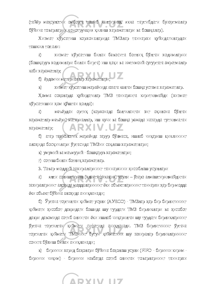 (тайёр маҳсулотни омборга ташиб келтириш, якка тартибдаги буюртмалар бўйича товарларни конструкция қилиш харажатлари ва бошқалар). Хизмат кўрсатиш корхоналарида ТМЗлар таннархи қуйидагилардан ташкил топали: а) хизмат кўрсатиш билан бевосита боғлиқ бўлган ходимларни (бошқарув ходимлари билан бирга) иш ҳақи ва ижтимоий суғуртага ажратмалар каби харажатлар; б) ёрдамчи материаллар харажатлари; в) хизмат кўрсатиш жараёнида юзага келган бошқа устама харажатлар. Ҳамма соҳаларда қуйидагилар ТМЗ таннархига киритилмайди (хизмат кўрсатишни ҳам қўшган ҳолда): а) меъёрдан ортиқ (корхонада белгиланган энг оқилона бўлган харажатлар меъёри) материаллар, иш кучи ва бошқа режада назарда тутилмаган харажатлар; б) агар технологик жараёнда зарур бўлмаса, ишлаб чиқариш циклининг алоҳида босқичлари ўртасида ТМЗни сақлаш харажатлари; в) умумий ва маъмурий - бошқарув харажатлари; г) сотиш билан боғлиқ харажатлар. 3. Товар-моддий захираларнинг таннархини ҳисоблаш усуллари а) ялпи солиштириш (идентификация) усули – ўзаро алмаштирилмайдиган захираларнинг алоҳида моддаларининг ёки объектларининг таннархи ҳар бир модда ёки объект бўйича алоҳида аниқланади; б) Ўртача тортилган қиймат усули (АУЕСО) - ТМЗлар ҳар бир бирлигининг қиймати ҳисобот давридаги бошида шу турдаги ТМЗ бирликлари ва ҳисобот даври давомида сотиб олинган ёки ишлаб чиқарилган шу турдаги бирликларнинг ўртача тортилган қиймати сифатида аниқланади. ТМЗ бирлигининг ўртача тортилган қиймати ТМЗнинг бутун қийматини шу захиралар бирликларининг сонига бўлиш билан аниқланади; в) биринчи харид баҳолари бўйича баҳолаш усули ( FIFO - биринчи кирим - биринчи чиқим) - биринчи навбатда сотиб олинган товарларнинг таннархи 