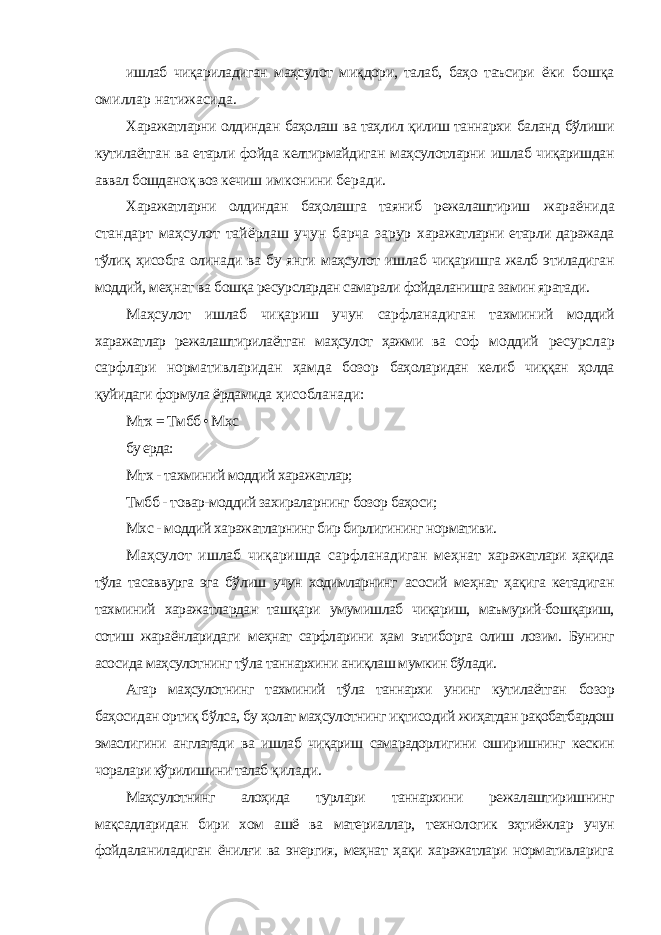 ишлаб чиқариладиган маҳсулот миқдори, талаб, баҳо таъсири ёки бошқа омиллар натижасида. Харажатларни олдиндан баҳолаш ва таҳлил қилиш таннархи баланд бўлиши кутилаётган ва етарли фойда келтирмайдиган маҳсулотларни ишлаб чиқаришдан аввал бошданоқ воз кечиш имконини беради. Харажатларни олдиндан баҳолашга таяниб режалаштириш жараёнида стандарт маҳсулот тайёрлаш учун барча зарур харажатларни етарли даражада тўлиқ ҳисобга олинади ва бу янги маҳсулот ишлаб чиқаришга жалб этиладиган моддий, меҳнат ва бошқа ресурслардан самарали фойдаланишга замин яратади. Маҳсулот ишлаб чиқариш учун сарфланадиган тахминий моддий харажатлар режалаштирилаётган маҳсулот ҳажми ва соф моддий ресурслар сарфлари нормативларидан ҳамда бозор баҳоларидан келиб чиққан ҳолда қуйидаги формула ёрдамида ҳисобланади: Мтх = Тмбб • Мхс бу ерда: Мтх - тахминий моддий харажатлар; Тмбб - товар-моддий захираларнинг бозор баҳоси; Мхс - моддий харажатларнинг бир бирлигининг нормативи. Маҳсулот ишлаб чиқаришда сарфланадиган меҳнат харажатлари ҳақида тўла тасаввурга эга бўлиш учун ходимларнинг асосий меҳнат ҳақига кетадиган тахминий харажатлардан ташқари умумишлаб чиқариш, маъмурий-бошқариш, сотиш жараёнларидаги меҳнат сарфларини ҳам эътиборга олиш лозим. Бунинг асосида маҳсулотнинг тўла таннархини аниқлаш мумкин бўлади. Агар маҳсулотнинг тахминий тўла таннархи унинг кутилаётган бозор баҳосидан ортиқ бўлса, бу ҳолат маҳсулотнинг иқтисодий жиҳатдан рақобатбардош эмаслигини англатади ва ишлаб чиқариш самарадорлигини оширишнинг кескин чоралари кўрилишини талаб қилади. Маҳсулотнинг алоҳида турлари таннархини режалаштиришнинг мақсадларидан бири хом ашё ва материаллар, технологик эҳтиёжлар учун фойдаланиладиган ёнилғи ва энергия, меҳнат ҳақи харажатлари нормативларига 