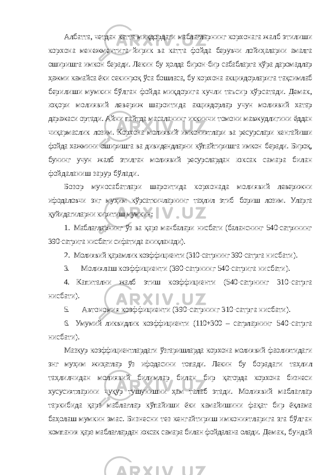 Албатта, четдан катта миқдордаги маблағларнинг корхонага жалб этилиши корхона менежментига йирик ва катта фойда берувчи лойиҳаларни амалга оширишга имкон беради. Лекин бу ҳолда бирон-бир сабабларга кўра даромадлар ҳажми камайса ёки секинроқ ўса бошласа, бу корхона акциядорларига тақсимлаб берилиши мумкин бўлган фойда миқдорига кучли таъсир кўрсатади. Демак, юқори молиявий левериж шароитида акциядорлар учун молиявий хатар даражаси ортади. Айни пайтда масаланинг иккинчи томони мавжудлигини ёддан чиқармаслик лозим. Корхона молиявий имкониятлари ва ресурслари кенгайиши фойда хажмини оширишга ва дивидендларни кўпайтиришга имкон беради. Бироқ, бунинг учун жалб этилган молиявий ресурслардан юксак самара билан фойдаланиш зарур бўлади. Бозор муносабатлари шароитида корхонада молиявий леверижни ифодаловчи энг муҳим кўрсаткичларнинг таҳлил этиб бориш лозим. Уларга қуйидагиларни киритиш мумкин: 1. Маблағларнинг ўз ва қарз манбалари нисбати (баланснинг 540-сатрининг 390-сатрига нисбати сифатида аниқланади). 2. Молиявий қарамлик коэффициенти (310-сатрнинг 390-сатрга нисбати). 3. Молиялаш коэффициенти (390-сатрнинг 540-сатрига нисбати). 4. Капитални жалб этиш коэффициенти (540-сатрнинг 310- сатрга нисбати). 5. Автономия коэффициенти (390-сатрнинг 310-сатрга нисбати). 6. Умумий ликвидлик коэффициенти (110+300 – сатрларнинг 540-сатрга нисбати). Мазкур коэффициентлардаги ўзгаришларда корхона молиявий фаолиятидаги энг муҳим жиҳатлар ўз ифодасини топади. Лекин бу борадаги таҳлил таҳлилчидан молиявий билимлар билан бир қаторда корхона бизнеси хусусиятларини чуқур тушунишни ҳам талаб этади. Молиявий маблағлар таркибида қарз маблағлар кўпайиши ёки камайишини фақат бир ёқлама баҳолаш мумкин эмас. Бизнесни тез кенгайтириш имкониятларига эга бўлган компания қарз маблағлардан юксак самара билан фойдалана олади. Демак, бундай 