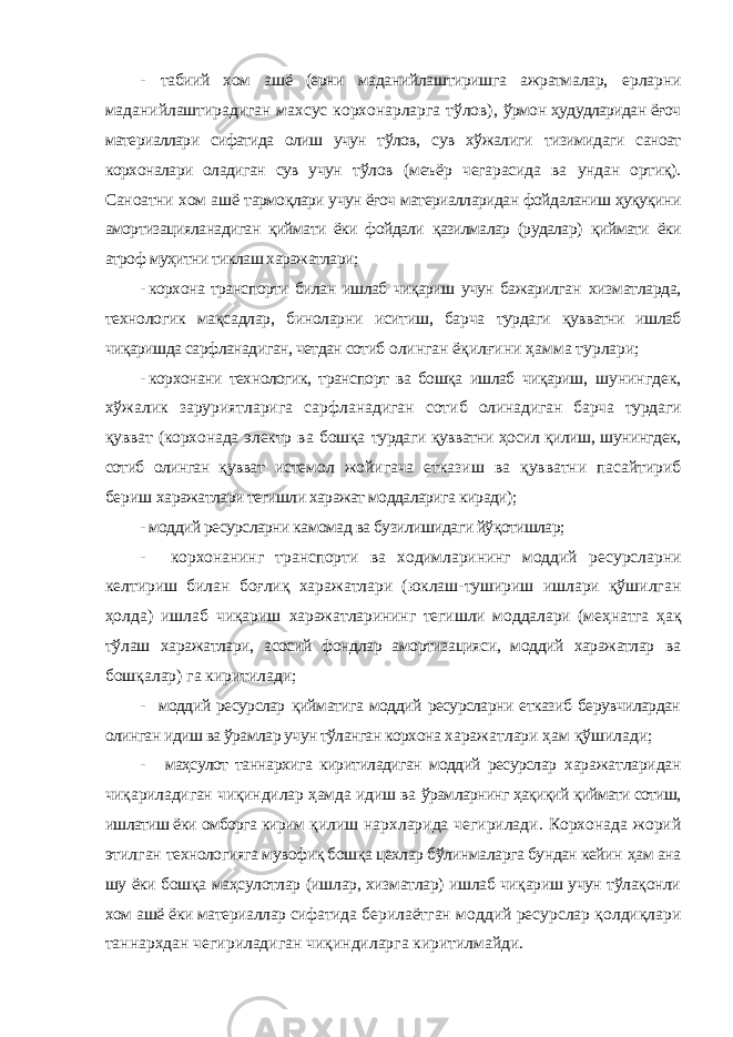 - табиий хом ашё (ерни маданийлаштиришга ажратмалар, ерларни маданийлаштирадиган махсус корхонарларга тўлов), ўрмон ҳудудларидан ёғоч материаллари сифатида олиш учун тўлов, сув хўжалиги тизимидаги саноат корхоналари оладиган сув учун тўлов (меъёр чегарасида ва ундан ортиқ). Саноатни хом ашё тармоқлари учун ёғоч материалларидан фойдаланиш ҳуқуқини амортизацияланадиган қиймати ёки фойдали қазилмалар (рудалар) қиймати ёки атроф муҳитни тиклаш харажатлари; - корхона транспорти билан ишлаб чиқариш учун бажарилган хизматларда, технологик мақсадлар, биноларни иситиш, барча турдаги қувватни ишлаб чиқаришда сарфланадиган, четдан сотиб олинган ёқилғини ҳамма турлари; - корхонани технологик, транспорт ва бошқа ишлаб чиқариш, шунингдек, хўжалик заруриятларига сарфланадиган сотиб олинадиган барча турдаги қувват (корхонада электр ва бошқа турдаги қувватни ҳосил қилиш, шунингдек, сотиб олинган қувват истемол жойигача етказиш ва қувватни пасайтириб бериш харажатлари тегишли харажат моддаларига киради); - моддий ресурсларни камомад ва бузилишидаги йўқотишлар; - корхонанинг транспорти ва ходимларининг моддий ресурсларни келтириш билан боғлиқ харажатлари (юклаш-тушириш ишлари қўшилган ҳолда) ишлаб чиқариш харажатларининг тегишли моддалари (меҳнатга ҳақ тўлаш харажатлари, асосий фондлар амортизацияси, моддий харажатлар ва бошқалар) га киритилади; - моддий ресурслар қийматига моддий ресурсларни етказиб берувчилардан олинган идиш ва ўрамлар учун тўланган корхона харажатлари ҳам қўшилади; - маҳсулот таннархига киритиладиган моддий ресурслар харажатларидан чиқариладиган чиқиндилар ҳамда идиш ва ўрамларнинг ҳақиқий қиймати сотиш, ишлатиш ёки омборга кирим қилиш нархларида чегирилади. Корхонада жорий этилган технологияга мувофиқ бошқа цехлар бўлинмаларга бундан кейин ҳам ана шу ёки бошқа маҳсулотлар (ишлар, хизматлар) ишлаб чиқариш учун тўлақонли хом ашё ёки материаллар сифатида берилаётган моддий ресурслар қолдиқлари таннархдан чегириладиган чиқиндиларга киритилмайди. 