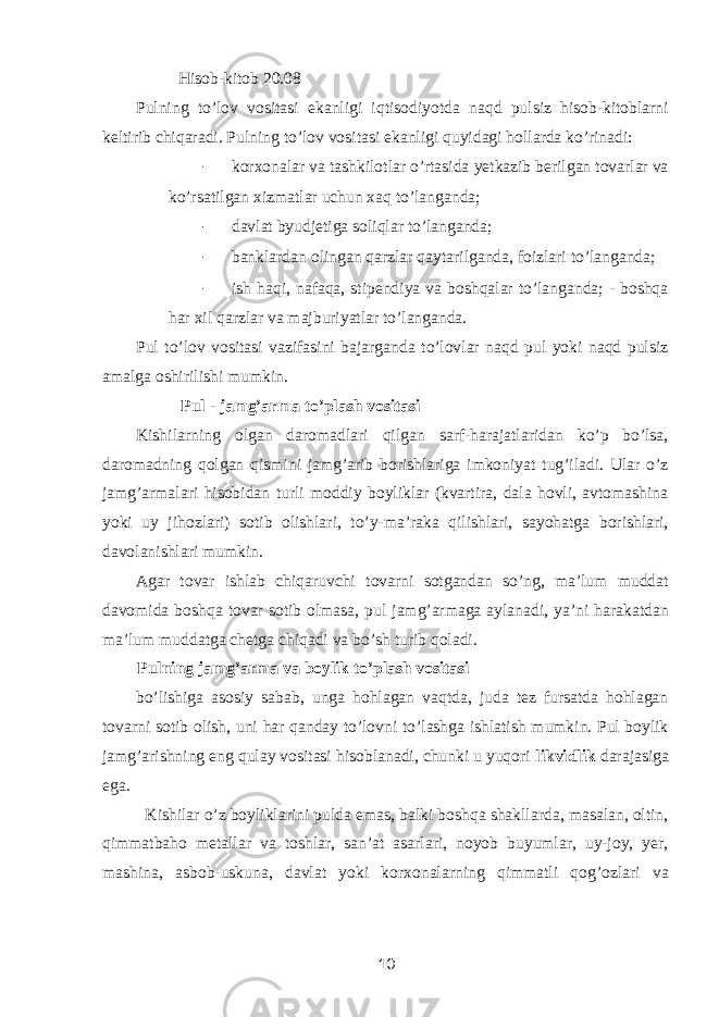  Hisob-kitob 20.08 Pulning to ’ lov vositasi ekanligi iqtisodiyotda naqd pulsiz hisob - kitoblarni keltirib chiqaradi . Pulning to’lov vositasi ekanligi quyidagi hollarda ko’rinadi: - korxonalar va tashkilotlar o’rtasida yetkazib berilgan tovarlar va ko’rsatilgan xizmatlar uchun xaq to’langanda; - davlat byudjetiga soliqlar to’langanda; - banklardan olingan qarzlar qaytarilganda, foizlari to’langanda; - ish haqi, nafaqa, stipendiya va boshqalar to’langanda; - boshqa har xil qarzlar va majburiyatlar to’langanda. Pul to’lov vositasi vazifasini bajarganda to’lovlar naqd pul yoki naqd pulsiz amalga oshirilishi mumkin. Pul - jamg’arma to’plash vositasi Kishilarning olgan daromadlari qilgan sarf-harajatlaridan ko’p bo’lsa, daromadning qolgan qismini jamg’arib borishlariga imkoniyat tug’iladi. Ular o’z jamg’armalari hisobidan turli moddiy boyliklar (kvartira, dala hovli, avtomashina yoki uy jihozlari) sotib olishlari, to’y-ma’raka qilishlari, sayohatga borishlari, davolanishlari mumkin. Agar tovar ishlab chiqaruvchi tovarni sotgandan so’ng, ma’lum muddat davomida boshqa tovar sotib olmasa, pul jamg’armaga aylanadi, ya’ni harakatdan ma’lum muddatga chetga chiqadi va bo’sh turib qoladi. Pulning jamg’arma va boylik to’plash vositasi bo’lishiga asosiy sabab, unga hohlagan vaqtda, juda tez fursatda hohlagan tovarni sotib olish, uni har qanday to’lovni to’lashga ishlatish mumkin. Pul boylik jamg’arishning eng qulay vositasi hisoblanadi, chunki u yuqori likvidlik darajasiga ega. Kishilar o’z boyliklarini pulda emas, balki boshqa shakllarda, masalan, oltin, qimmatbaho metallar va toshlar, san’at asarlari, noyob buyumlar, uy-joy, yer, mashina, asbob-uskuna, davlat yoki korxonalarning qimmatli qog’ozlari va 10 