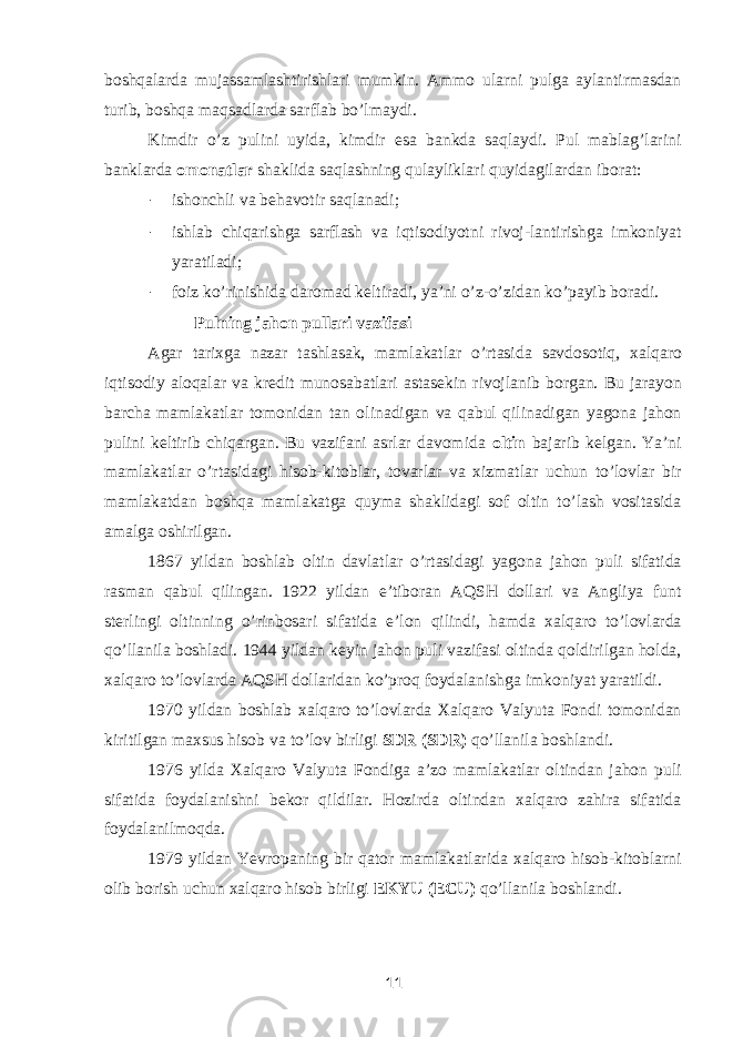 boshqalarda mujassamlashtirishlari mumkin. Ammo ularni pulga aylantirmasdan turib, boshqa maqsadlarda sarflab bo’lmaydi. Kimdir o’z pulini uyida, kimdir esa bankda saqlaydi. Pul mablag’larini banklarda omonatlar shaklida saqlashning qulayliklari quyidagilardan iborat: - ishonchli va behavotir saqlanadi; - ishlab chiqarishga sarflash va iqtisodiyotni rivoj-lantirishga imkoniyat yaratiladi; - foiz ko ’ rinishida daromad keltiradi , ya ’ ni o ’ z - o ’ zidan ko ’ payib boradi . Pulning jahon pullari vazifasi Agar tarixga nazar tashlasak , mamlakatlar o ’ rtasida savdosotiq , xalqaro iqtisodiy aloqalar va kredit munosabatlari astasekin rivojlanib borgan . Bu jarayon barcha mamlakatlar tomonidan tan olinadigan va qabul qilinadigan yagona jahon pulini keltirib chiqargan. Bu vazifani asrlar davomida oltin bajarib kelgan. Ya’ni mamlakatlar o’rtasidagi hisob-kitoblar, tovarlar va xizmatlar uchun to’lovlar bir mamlakatdan boshqa mamlakatga quyma shaklidagi sof oltin to’lash vositasida amalga oshirilgan. 1867 yildan boshlab oltin davlatlar o’rtasidagi yagona jahon puli sifatida rasman qabul qilingan. 1922 yildan e’tiboran AQSH dollari va Angliya funt sterlingi oltinning o’rinbosari sifatida e’lon qilindi, hamda xalqaro to’lovlarda qo’llanila boshladi. 1944 yildan keyin jahon puli vazifasi oltinda qoldirilgan holda, xalqaro to’lovlarda AQSH dollaridan ko’proq foydalanishga imkoniyat yaratildi. 1970 yildan boshlab xalqaro to’lovlarda Xalqaro Valyuta Fondi tomonidan kiritilgan maxsus hisob va to’lov birligi SDR (SDR) qo’llanila boshlandi. 1976 yilda Xalqaro Valyuta Fondiga a’zo mamlakatlar oltindan jahon puli sifatida foydalanishni bekor qildilar. Hozirda oltindan xalqaro zahira sifatida foydalanilmoqda. 1979 yildan Yevropaning bir qator mamlakatlarida xalqaro hisob-kitoblarni olib borish uchun xalqaro hisob birligi EKYU (ECU) qo’llanila boshlandi. 11 