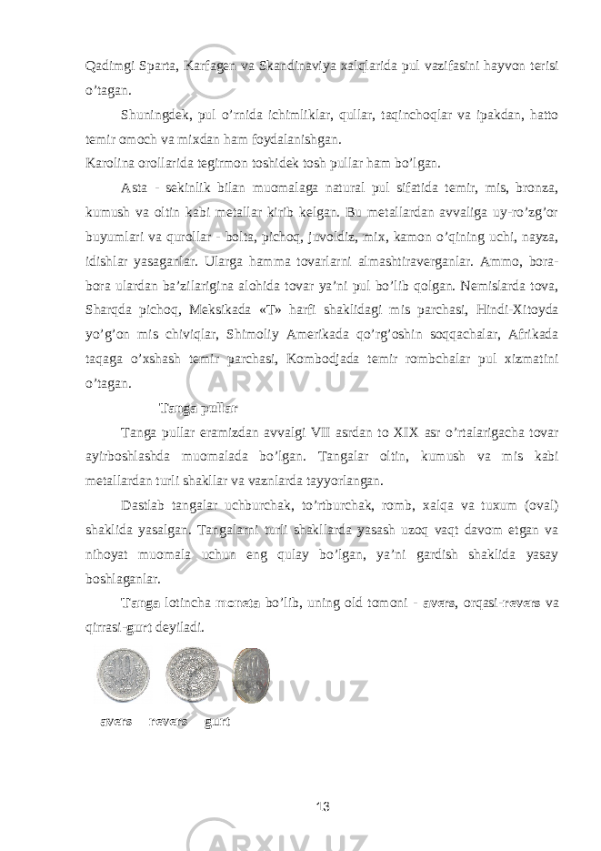 Qadimgi Sparta, Karfagen va Skandinaviya xalqlarida pul vazifasini hayvon terisi o’tagan. Shuningdek, pul o’rnida ichimliklar, qullar, taqinchoqlar va ipakdan, hatto temir omoch va mixdan ham foydalanishgan. Karolina orollarida tegirmon toshidek tosh pullar ham bo’lgan. Asta - sekinlik bilan muomalaga natural pul sifatida temir, mis, bronza, kumush va oltin kabi metallar kirib kelgan. Bu metallardan avvaliga uy-ro’zg’or buyumlari va qurollar - bolta, pichoq, juvoldiz, mix, kamon o’qining uchi, nayza, idishlar yasaganlar. Ularga hamma tovarlarni almashtiraverganlar. Ammo, bora- bora ulardan ba’zilarigina alohida tovar ya’ni pul bo’lib qolgan. Nemislarda tova, Sharqda pichoq, Meksikada «T» harfi shaklidagi mis parchasi, Hindi-Xitoyda yo’g’on mis chiviqlar, Shimoliy Amerikada qo’rg’oshin soqqachalar, Afrikada taqaga o’xshash temir parchasi, Kombodjada temir rombchalar pul xizmatini o’tagan. Tanga pullar Tanga pullar eramizdan avvalgi VII asrdan to XIX asr o’rtalarigacha tovar ayirboshlashda muomalada bo’lgan. Tangalar oltin, kumush va mis kabi metallardan turli shakllar va vaznlarda tayyorlangan. Dastlab tangalar uchburchak, to’rtburchak, romb, xalqa va tuxum (oval) shaklida yasalgan. Tangalarni turli shakllarda yasash uzoq vaqt davom etgan va nihoyat muomala uchun eng qulay bo’lgan, ya’ni gardish shaklida yasay boshlaganlar. Tanga lotincha moneta bo’lib, uning old tomoni - avers , orqasi- revers va qirrasi- gurt deyiladi. avers revers gurt 13 