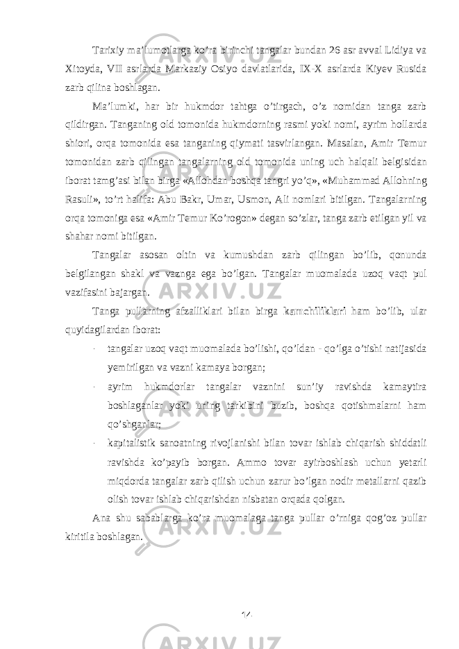 Tarixiy ma’lumotlarga ko’ra birinchi tangalar bundan 26 asr avval Lidiya va Xitoyda, VII asrlarda Markaziy Osiyo davlatlarida, IX-X asrlarda Kiyev Rusida zarb qilina boshlagan. Ma’lumki, har bir hukmdor tahtga o’tirgach, o’z nomidan tanga zarb qildirgan. Tanganing old tomonida hukmdorning rasmi yoki nomi, ayrim hollarda shiori, orqa tomonida esa tanganing qiymati tasvirlangan. Masalan, Amir Temur tomonidan zarb qilingan tangalarning old tomonida uning uch halqali belgisidan iborat tamg’asi bilan birga «Allohdan boshqa tangri yo’q», «Muhammad Allohning Rasuli», to’rt halifa: Abu Bakr, Umar, Usmon, Ali nomlari bitilgan. Tangalarning orqa tomoniga esa «Amir Temur Ko’rogon» degan so’zlar, tanga zarb etilgan yil va shahar nomi bitilgan. Tangalar asosan oltin va kumushdan zarb qilingan bo’lib, qonunda belgilangan shakl va vaznga ega bo’lgan. Tangalar muomalada uzoq vaqt pul vazifasini bajargan. Tanga pullarning afzalliklari bilan birga kamchiliklari ham bo’lib, ular quyidagilardan iborat: - tangalar uzoq vaqt muomalada bo’lishi, qo’ldan - qo’lga o’tishi natijasida yemirilgan va vazni kamaya borgan; - ayrim hukmdorlar tangalar vaznini sun’iy ravishda kamaytira boshlaganlar yoki uning tarkibini buzib, boshqa qotishmalarni ham qo’shganlar; - kapitalistik sanoatning rivojlanishi bilan tovar ishlab chiqarish shiddatli ravishda ko’payib borgan. Ammo tovar ayirboshlash uchun yetarli miqdorda tangalar zarb qilish uchun zarur bo’lgan nodir metallarni qazib olish tovar ishlab chiqarishdan nisbatan orqada qolgan. Ana shu sabablarga ko’ra muomalaga tanga pullar o’rniga qog’oz pullar kiritila boshlagan. 14 