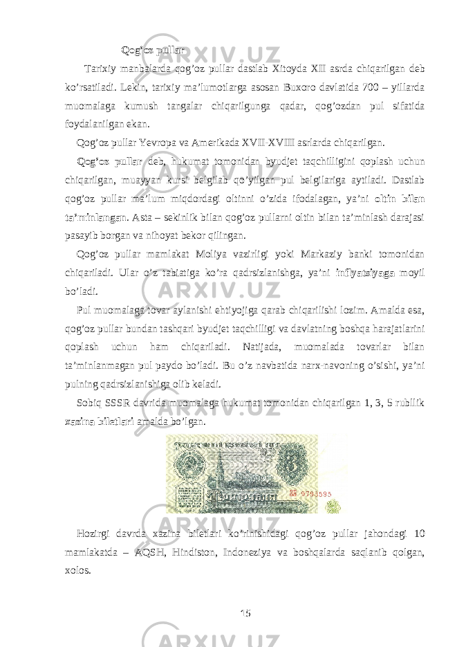 Qog’oz pullar Tarixiy manbalarda qog’oz pullar dastlab Xitoyda XII asrda chiqarilgan deb ko’rsatiladi. Lekin, tarixiy ma’lumotlarga asosan Buxoro davlatida 700 – yillarda muomalaga kumush tangalar chiqarilgunga qadar, qog’ozdan pul sifatida foydalanilgan ekan. Qog’oz pullar Yevropa va Amerikada XVII-XVIII asrlarda chiqarilgan. Qog’oz pullar deb, hukumat tomonidan byudjet taqchilligini qoplash uchun chiqarilgan, muayyan kursi belgilab qo’yilgan pul belgilariga aytiladi. Dastlab qog’oz pullar ma’lum miqdordagi oltinni o’zida ifodalagan, ya’ni oltin bilan ta’minlangan . Asta – sekinlik bilan qog’oz pullarni oltin bilan ta’minlash darajasi pasayib borgan va nihoyat bekor qilingan. Qog’oz pullar mamlakat Moliya vazirligi yoki Markaziy banki tomonidan chiqariladi. Ular o’z tabiatiga ko’ra qadrsizlanishga, ya’ni inflyatsiyaga moyil bo’ladi. Pul muomalaga tovar aylanishi ehtiyojiga qarab chiqarilishi lozim. Amalda esa, qog’oz pullar bundan tashqari byudjet taqchilligi va davlatning boshqa harajatlarini qoplash uchun ham chiqariladi. Natijada, muomalada tovarlar bilan ta’minlanmagan pul paydo bo’ladi. Bu o’z navbatida narx-navoning o’sishi, ya’ni pulning qadrsizlanishiga olib keladi. Sobiq SSSR davrida muomalaga hukumat tomonidan chiqarilgan 1, 3, 5 rubllik xazina biletlari amalda bo’lgan. Hozirgi davrda xazina biletlari ko’rinishidagi qog’oz pullar jahondagi 10 mamlakatda – AQSH, Hindiston, Indoneziya va boshqalarda saqlanib qolgan, xolos. 15 