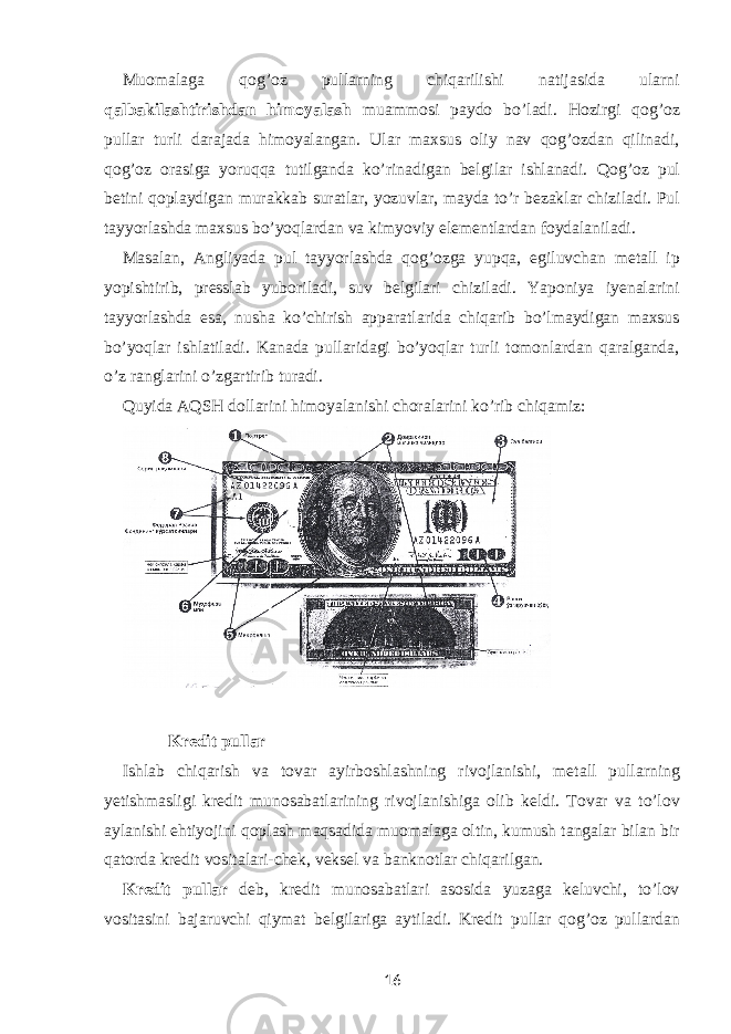 Muomalaga qog’oz pullarning chiqarilishi natijasida ularni qalbakilashtirishdan himoyalash muammosi paydo bo’ladi. Hozirgi qog’oz pullar turli darajada himoyalangan. Ular maxsus oliy nav qog’ozdan qilinadi, qog’oz orasiga yoruqqa tutilganda ko’rinadigan belgilar ishlanadi. Qog’oz pul betini qoplaydigan murakkab suratlar, yozuvlar, mayda to’r bezaklar chiziladi. Pul tayyorlashda maxsus bo’yoqlardan va kimyoviy elementlardan foydalaniladi. Masalan, Angliyada pul tayyorlashda qog’ozga yupqa, egiluvchan metall ip yopishtirib, presslab yuboriladi, suv belgilari chiziladi. Yaponiya iyenalarini tayyorlashda esa, nusha ko’chirish apparatlarida chiqarib bo’lmaydigan maxsus bo’yoqlar ishlatiladi. Kanada pullaridagi bo’yoqlar turli tomonlardan qaralganda, o’z ranglarini o’zgartirib turadi. Quyida AQSH dollarini himoyalanishi choralarini ko’rib chiqamiz: Kredit pullar Ishlab chiqarish va tovar ayirboshlashning rivojlanishi, metall pullarning yetishmasligi kredit munosabatlarining rivojlanishiga olib keldi. Tovar va to’lov aylanishi ehtiyojini qoplash maqsadida muomalaga oltin, kumush tangalar bilan bir qatorda kredit vositalari-chek, veksel va banknotlar chiqarilgan. Kredit pullar deb, kredit munosabatlari asosida yuzaga keluvchi, to’lov vositasini bajaruvchi qiymat belgilariga aytiladi. Kredit pullar qog’oz pullardan 16 