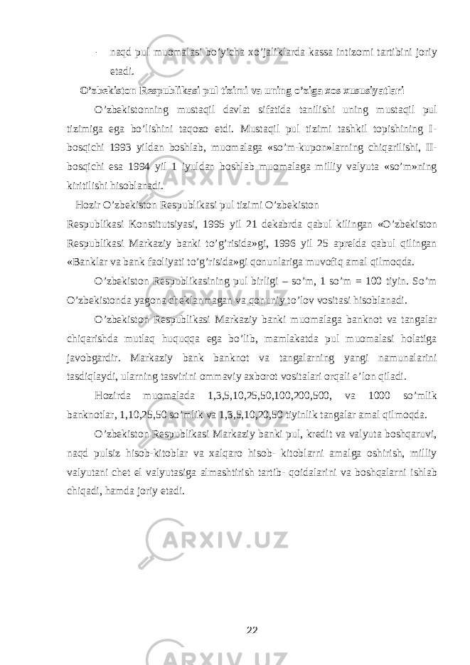 - naqd pul muomalasi bo’yicha xo’jaliklarda kassa intizomi tartibini joriy etadi. O’zbekiston Respublikasi pul tizimi va uning o’ziga xos xususiyatlari O’zbekistonning mustaqil davlat sifatida tanilishi uning mustaqil pul tizimiga ega bo’lishini taqozo etdi. Mustaqil pul tizimi tashkil topishining I- bosqichi 1993 yildan boshlab, muomalaga «so’m-kupon»larning chiqarilishi, II- bosqichi esa 1994 yil 1 iyuldan boshlab muomalaga milliy valyuta «so’m»ning kiritilishi hisoblanadi. Hozir O’zbekiston Respublikasi pul tizimi O’zbekiston Respublikasi Konstitutsiyasi, 1995 yil 21 dekabrda qabul kilingan «O’zbekiston Respublikasi Markaziy banki to’g’risida»gi, 1996 yil 25 aprelda qabul qilingan «Banklar va bank faoliyati to’g’risida»gi qonunlariga muvofiq amal qilmoqda. O’zbekiston Respublikasining pul birligi – so’m, 1 so’m = 100 tiyin. So’m O’zbekistonda yagona cheklanmagan va qonuniy to’lov vositasi hisoblanadi. O’zbekiston Respublikasi Markaziy banki muomalaga banknot va tangalar chiqarishda mutlaq huquqqa ega bo’lib, mamlakatda pul muomalasi holatiga javobgardir. Markaziy bank banknot va tangalarning yangi namunalarini tasdiqlaydi, ularning tasvirini ommaviy axborot vositalari orqali e’lon qiladi. Hozirda muomalada 1,3,5,10,25,50,100,200,500, va 1000 so’mlik banknotlar, 1,10,25,50 so’mlik va 1,3,5,10,20,50 tiyinlik tangalar amal qilmoqda. O’zbekiston Respublikasi Markaziy banki pul, kredit va valyuta boshqaruvi, naqd pulsiz hisob-kitoblar va xalqaro hisob- kitoblarni amalga oshirish, milliy valyutani chet el valyutasiga almashtirish tartib- qoidalarini va boshqalarni ishlab chiqadi, hamda joriy etadi. 22 