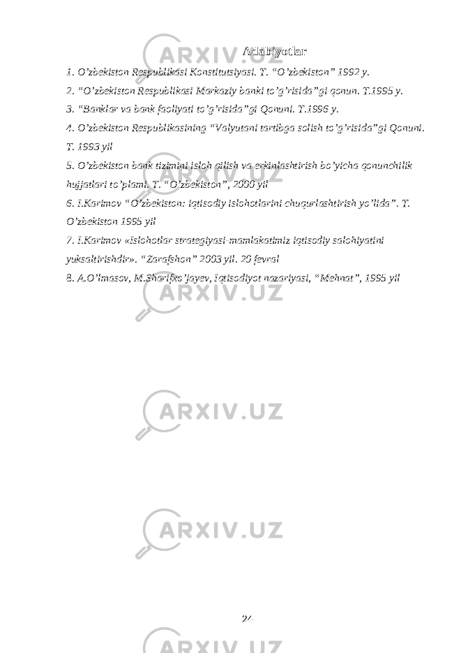 Adabiyotlar 1. O’zbekiston Respublikasi Konstitutsiyasi. T. “O’zbekiston” 1992 y. 2. “O’zbekiston Respublikasi Markaziy banki to’g’risida”gi qonun. T.1995 y. 3. “Banklar va bank faoliyati to’g’risida”gi Qonuni. T.1996 y. 4. O’zbekiston Respublikasining “Valyutani tartibga solish to’g’risida”gi Qonuni. T. 1993 yil 5. O ’ zbekiston bank tizimini isloh qilish va erkinlashtirish bo ’ yicha qonunchilik hujjatlari to ’ plami . T. “O’zbekiston”, 2000 yil 6. I . Karimov “ O ’ zbekiston : iqtisodiy islohotlarini chuqurlashtirish yo ’ lida ”. T. O’zbekiston 1995 yil 7. I.Karimov «Islohotlar strategiyasi-mamlakatimiz iqtisodiy salohiyatini yuksaltirishdir». “Zarafshon” 2003 yil. 20 fevral 8. A.O’lmasov, M.Sharifxo’jayev, Iqtisodiyot nazariyasi, “Mehnat”, 1995 yil 24 