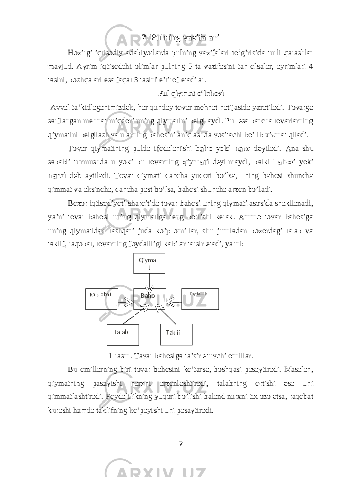 2. Pulning vazifalari Hozirgi iqtisodiy adabiyotlarda pulning vazifalari to’g’risida turli qarashlar mavjud. Ayrim iqtisodchi olimlar pulning 5 ta vazifasini tan olsalar, ayrimlari 4 tasini, boshqalari esa faqat 3 tasini e’tirof etadilar. Pul qiymat o’lchovi Avval ta’kidlaganimizdek, har qanday tovar mehnat natijasida yaratiladi. Tovarga sarflangan mehnat miqdori uning qiymatini belgilaydi. Pul esa barcha tovarlarning qiymatini belgilash va ularning bahosini aniqlashda vositachi bo’lib xizmat qiladi. Tovar qiymatining pulda ifodalanishi baho yoki narx deyiladi. Ana shu sababli turmushda u yoki bu tovarning qiymati deyilmaydi, balki bahosi yoki narxi deb aytiladi. Tovar qiymati qancha yuqori bo’lsa, uning bahosi shuncha qimmat va aksincha, qancha past bo’lsa, bahosi shuncha arzon bo’ladi. Bozor iqtisodiyoti sharoitida tovar bahosi uning qiymati asosida shakllanadi, ya’ni tovar bahosi uning qiymatiga teng bo’lishi kerak. Ammo tovar bahosiga uning qiymatidan tashqari juda ko’p omillar, shu jumladan bozordagi talab va taklif, raqobat, tovarning foydaliligi kabilar ta’sir etadi, ya’ni: 1-rasm. Tavar bahosiga ta’sir etuvchi omillar. Bu omillarning biri tovar bahosini ko’tarsa, boshqasi pasaytiradi. Masalan, qiymatning pasayishi narxni arzonlashtiradi, talabning ortishi esa uni qimmatlashtiradi. Foydalilikning yuqori bo’lishi baland narxni taqozo etsa, raqobat kurashi hamda taklifning ko’payishi uni pasaytiradi. 7Ra q obat Baho Foydalilik Talab Taklif Qiyma t 