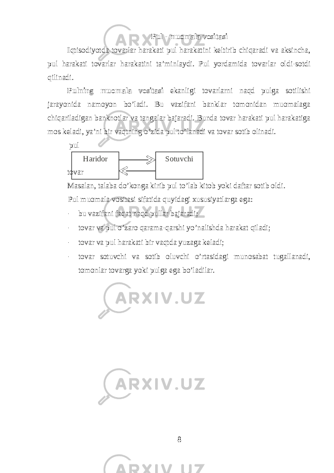 Pul - muomala vositasi Iqtisodiyotda tovarlar harakati pul harakatini keltirib chiqaradi va aksincha, pul harakati tovarlar harakatini ta’minlaydi. Pul yordamida tovarlar oldi-sotdi qilinadi. Pulning muomala vositasi ekanligi tovarlarni naqd pulga sotilishi jarayonida namoyon bo’ladi. Bu vazifani banklar tomonidan muomalaga chiqariladigan banknotlar va tangalar bajaradi. Bunda tovar harakati pul harakatiga mos keladi, ya’ni bir vaqtning o’zida pul to’lanadi va tovar sotib olinadi. pul Haridor Sotuvchi tovar Masalan, talaba do’konga kirib pul to’lab kitob yoki daftar sotib oldi. Pul muomala vositasi sifatida quyidagi xususiyatlarga ega: - bu vazifani faqat naqd pullar bajaradi; - tovar va pul o’zaro qarama-qarshi yo’nalishda harakat qiladi; - tovar va pul harakati bir vaqtda yuzaga keladi; - tovar sotuvchi va sotib oluvchi o’rtasidagi munosabat tugallanadi, tomonlar tovarga yoki pulga ega bo’ladilar. 8 