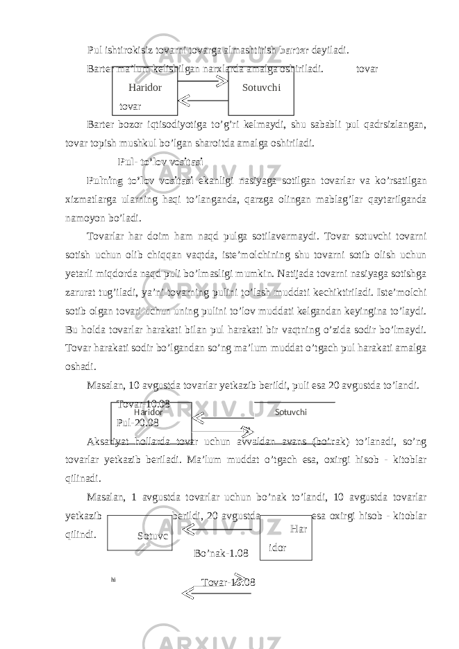 12Haridor SotuvchiPul ishtirokisiz tovarni tovarga almashtirish barter deyiladi. Barter ma’lum kelishilgan narxlarda amalga oshiriladi. tovar Haridor Sotuvchi tovar Barter bozor iqtisodiyotiga to’g’ri kelmaydi, shu sababli pul qadrsizlangan, tovar topish mushkul bo’lgan sharoitda amalga oshiriladi. Pul- to’lov vositasi Pulning to’lov vositasi ekanligi nasiyaga sotilgan tovarlar va ko’rsatilgan xizmatlarga ularning haqi to’langanda, qarzga olingan mablag’lar qaytarilganda namoyon bo’ladi. Tovarlar har doim ham naqd pulga sotilavermaydi. Tovar sotuvchi tovarni sotish uchun olib chiqqan vaqtda, iste’molchining shu tovarni sotib olish uchun yetarli miqdorda naqd puli bo’lmasligi mumkin. Natijada tovarni nasiyaga sotishga zarurat tug’iladi, ya’ni tovarning pulini to’lash muddati kechiktiriladi. Iste’molchi sotib olgan tovari uchun uning pulini to’lov muddati kelgandan keyingina to’laydi. Bu holda tovarlar harakati bilan pul harakati bir vaqtning o’zida sodir bo’lmaydi. Tovar harakati sodir bo’lgandan so’ng ma’lum muddat o’tgach pul harakati amalga oshadi. Masalan, 10 avgustda tovarlar yetkazib berildi, puli esa 20 avgustda to’landi. Tovar-10.08 Pul-20.08 Aksariyat hollarda tovar uchun avvaldan avans (bo’nak) to’lanadi, so’ng tovarlar yetkazib beriladi. Ma’lum muddat o’tgach esa, oxirgi hisob - kitoblar qilinadi. Masalan, 1 avgustda tovarlar uchun bo’nak to’landi, 10 avgustda tovarlar yetkazib berildi, 20 avgustda esa oxirgi hisob - kitoblar qilindi. Bo’nak-1.08 hi Tova r-10.08 Har idorSotuvc 