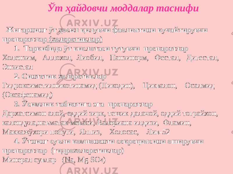  Ўт ҳайдовчи моддалар таснифи Жигарнинг ўт ҳосил қилувчи фаолиятини кучайтирувчи препаратлар (холеретиклар) 1. Таркибида ўт кислотаси тутувчи препаратлар Холензим, Аллохол, Лиобил, Панзинорм, Фестал, Дигестал, Энзистал 2. Синтетик холеретиклар Гидроксиметилникотинамид (Никодин), Циквалон, Осалмид (Оксафенамид) 3. Ўсимлик табиатига эга препаратлар Дархатсимон алой, оддий зирк, тешик далачой, оддий тоғрайхон, календула,наъматак меваси, Валериана илдизи, Фламин, Маккажўхори попуги, Ялпиз, Холосас, Лив-52 4. Ўтнинг сувли компоненти секрециясини оширувчи препаратлар (гидрохолеретиклар) Минерал сувлар (Na, Mg SO 4 ) 