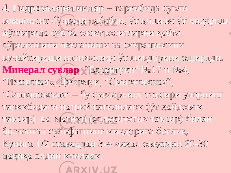 4. Гидрохолеретиклар – таркибида сувли компонент бўлгани сабабли, ўт қопи ва ўт чиқариш йўлларида сув ва электролитларни қайта сўрилишини чекланиши ва секрециясини кучайтириши натижасида ўт миқдорини оширади. Минерал сувлар : &#34;Ессентуки&#34; №17 и №4, &#34;Ижевская«, Джермук, &#34;Смирновская&#34;, &#34;Славяновская &#34; – бу сувларнинг таъсири уларнинг таркибидаги натрий катилнлари (ўт ҳайдовчи таъсир) ва магний (холекинетик таъсир) билан боғланган сульфатнинг миқдорига боғлиқ. Кунига 1/2 стакандан 3-4 маҳал овқатдан 20-30 дақиқа олдин ичилади. 