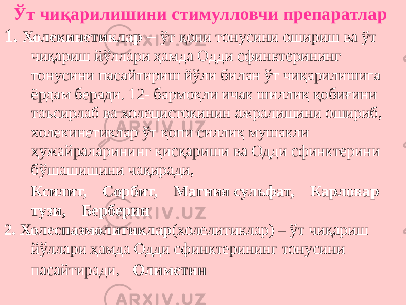  Ўт чиқарилишини стимулловчи препаратлар 1. Холекинетиклар – ўт қопи тонусини ошириш ва ўт чиқариш йўллари ҳамда Одди сфинктерининг тонусини пасайтириш йўли билан ўт чиқарилишига ёрдам беради. 12- бармоқли ичак шиллиқ қобиғини таъсирлаб ва холецистокинин ажралишини ошириб, холекинетиклар ўт қопи силлиқ мушакли ҳужайраларининг қисқариши ва Одди сфинктерини бўшашишини чақиради, Ксилит, Сорбит, Магния сульфат, Карловар тузи, Берберин 2. Холеспазмолитиклар (холелитиклар) – ўт чиқариш йўллари ҳамда Одди сфинктерининг тонусини пасайтиради. Олиметин 