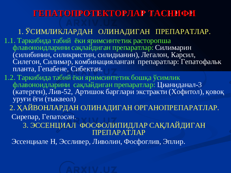  Гепатопротекторные средства – ЛС, предохраняющие от повреждения паренхиматозную ткань печени за счет стабилизации мембран гепатоцитов и увеличения содержания в них фосфолипидов, структурных белков и субстратов тканевого дыхания. Тиоктовая (Альфа-липоевая) кислота (Липамид) – кофермент окислительного декарбоксилирования пировиноградной кислоты и  -кетокислот, улучшает энергетический метаболизм гепатоцитов. Адеметионин (Гептрал, Гептор ) - восполняет дефицит S-аденозил- L-метионина и стимулирует его выработку в печени и мозге. Донатор метильной группы в реакциях метилирования фосфолипидов клеточных мембран Фосфолипиды эффенциальные (Эсенциале Н) - фосфолипиды соевых бобов, содержащие 3-sn-фосфатидил-холин. Препараты расторопши: Силибинин (Карсил), Силимарин (Легалон). ГЕПАТОПРОТЕКТОРЛАР ТАСНИФИ 1. ЎСИМЛИКЛАРДАН ОЛИНАДИГАН ПРЕПАРАТЛАР. 1.1. Таркибида табий ёки яримсинтетик расторопша флавоноидларини сақлайдиган препаратлар : Силимарин ( силибинин , силикристин , силидианин ), Легалон , Карсил , Силегон , Силимар , комбинацияланган препаратлар : Гепатофальк планта , Гепабене , Сибектан . 1.2. Таркибида табий ёки яримсинтетик бошқа ўсимлик флавоноидларини сақлайдиган препаратлар : Цианиданал - 3 ( катерген ), Лив - 52, Артишок барглари экстракти ( Хофитол ), қовоқ уруғи ёғи ( тыквеол ) 2. ҲАЙВОНЛАРДАН ОЛИНАДИГАН ОРГАНОПРЕПАРАТ ЛАР . Сирепар , Гепатосан . 3 . ЭССЕНЦИАЛ ФОСФОЛИПИД ЛАР САҚЛАЙДИГАН ПРЕПАРАТ ЛАР Эссенциале Н, Эссливер , Ливолин , Фосфоглив , Эплир . 