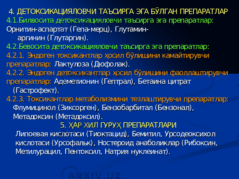 V. Холелитолитические средства – ЛС для растворения камней в желчном пузыре. Растворению поддаются только недавно образовавшиеся (до 2-3 лет) холестериновые камни размером до 15-20 мм (с большим отношением площадь/объем) – это 70% всех камней желчного пузыря. Эффективность 40-60%. Полное растворение – в 20-30% случаев. Курс – 3 месяца – 2 года Нельзя растворять камни, находятся в желчевыводящих путях - движения таких камней могут привести к закупорке протока (желчная колика). 4. ДЕТОКСИКАЦИЯЛОВЧИ ТАЪСИРГА ЭГА БЎЛГАН ПРЕПАРАТЛАР 4.1.Билвосита детоксикацияловчи таъсирга эга препаратлар : Орнитин - аспартат ( Гепа - мерц ), Глутамин - аргинин ( Глутаргин ). 4.2.Бевосита детоксикацияловчи таъсирга эга препаратлар : 4.2.1. Э ндоген токсикант лар ҳосил бўлишини камайтирувчи п репарат лар : Лактулоза ( Дюфолак ). 4.2.2 . Э ндоген де токсикант лар ҳосил бўлишини фаоллаштирувчи п репарат лар : Адеметионин ( Гептрал ), Бетаина цитрат ( Гастрофект ). 4.2.3. Т оксикан тлар метаболизм ини тезлаштирувчи препаратлар : Флумицинол ( Зиксорген ), Бензобарбитал ( Бензонал ), Метадоксин ( Метадоксил ). 5. ҲАР ХИЛ ГУРУҲ ПРЕПАРАТ ЛАРИ Липоевая кислотаси ( Тиоктацид ), Бемитил , Урсодеоксихол кислотаси ( Урсофальк ), Ностероид анаболиклар ( Рибоксин , Метилурацил , Пентоксил , Натрия нуклеинат ). 