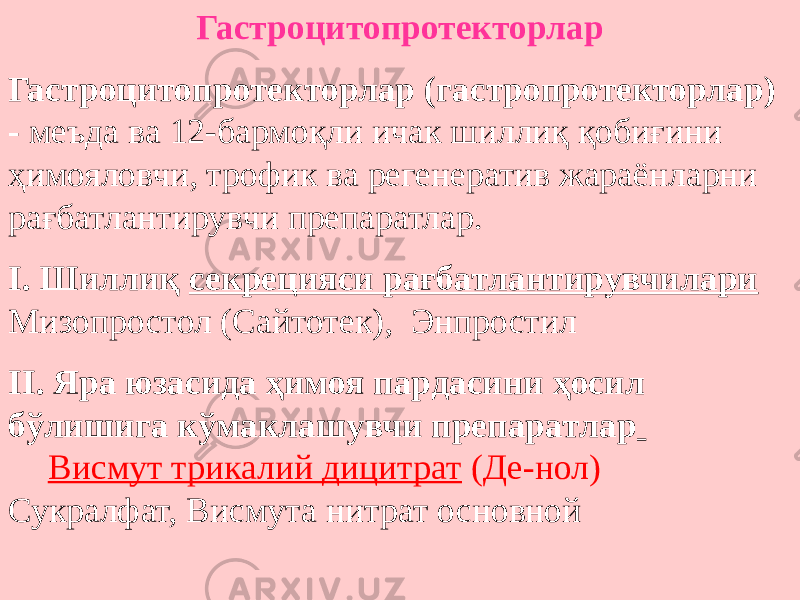 Гастроцитопротекторлар Гастроцитопротекторлар (гастропротекторлар) - меъда ва 12-бармоқли ичак шиллиқ қобиғини ҳимояловчи, трофик ва регенератив жараёнларни рағбатлантирувчи препаратлар. I. Шиллиқ секрецияси рағбатлантирувчилари Мизопростол (Сайтотек), Энпростил II. Яра юзасида ҳимоя пардасини ҳосил бўлишига кўмаклашувчи препаратлар Висмут трикалий дицитрат (Де-нол) Сукралфат, Висмута нитрат основной 