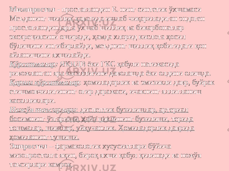 Мизопростол - простагландин Е. нинг синтетик ўхшамаси Меъданинг шиллиқ қаватида ишлаб чиқариладиган эндоген простогландинларга ўхшаб шиллиқ ва бикарбонатлар экскрециясини оширади, ҳамда хлорид кислота ҳосил бўлишини ингибирлайди, меъднинг шиллиқ қобиғидаги қон айланишини яхшилайди. Кўрсатмалар : ЯҚНДВ ёки ГКС қабули натижасида ривожланган яра касаллигини даволашда ёки олдини олишда. Қарши кўрсатмалар : ҳомиладорлик ва эмизикли давр, буйрак етишмовчилигининг оғир даражаси, ичакнинг яллиғланиш касалликлари. Ножўя таъсирлари : диспептик бузилишлар, артериал босимнинг ўзгариши, ҳайз циклининг бузилиши, терида тошмалар, шишлар, уйқучанлик. Ҳомиладорлик даврида ҳомиланинг тушиши. Энпростил – фармакологик хусусиятлари бўйича мизопростолга яқин, бироқ яхши қабул қилинади ва ножўя таъсирлари камроқ. 