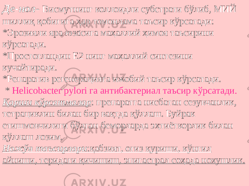 Де-нол - Висмутнинг коллоидли субстрати бўлиб, МИЙ шиллиқ қобиғига ҳар томонлама таъсир кўрсатади: *Эрозияли яра юзасига маҳаллий ҳимоя таъсирини кўрсатади. *Простогландин Е2 нинг маҳаллий синтезини кучайтиради. *Репаратив регенерацияга ижобий таъсир кўрсатади. * Helicobacter pylori га антибактериал таъсир кўрсатади. Қарши кўрсатмалар : препаратга нисбатан сезувчанлик, тетрациклин билан бир вақтда қўллаш. Буйрак етишмовчилиги бўлган беморларда эҳтиёткорлик билан қўллаш лозим. Ножўя таъсирлари :қабзият, оғиз қуриши, кўнгил айниши, теридаги қичишиш, эпигастрал соҳада нохушлик. 