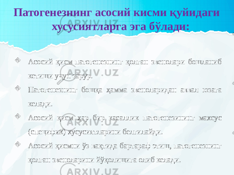  Патогенезнинг асосий кисми қуйидаги хусусиятларга эга бўлади:  Асосий қисм-патогенезнинг қолган звенолари бошланиб кетиши учун зарур.  Патогенезнинг бошқа ҳамма звеноларидан аввал юзага келади.  Асосий қисм ҳар бир касаллик патогенезининг махсус (специфик) хусусиятларини белгилайди.  Асосий қисмни ўз вақтида бартараф этиш, патогенезнинг қолган звеноларини йўқолишига олиб келади. 