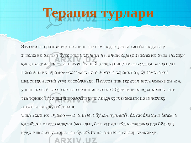 Терапия турлари  Этиотроп терапия: терапиянинг энг самарадор усули ҳисобланади ва у этиологик омилни йўқотишга қаратилган, лекин одатда этиологик омил таъсири қисқа вақт давом этгани учун бундай терапиянинг имкониятлари чекланган.  Патогенетик терапия---касаллик патогенезига қаратилган, бу замонавий шароитда асосий усул хисобланади. Патогенетик терапия катта аҳамиятга эга, унинг асосий вазифаси патогенезнинг асосий бўғинини ва мухим омиллари таъсирини йўқотиш ёки камайтириш ҳамда организмдаги компенсатор жараёнларни кучайтириш.  Симптоматик терапия---патогенезга йўналтирилмай, балки беморни безовта қилаётган симптомларни (масалан, бош оғриғи кўп касалликларда бўлади) йўқотишга йўналтирилган бўлиб, бу патогенезга таъсир қилмайди. 